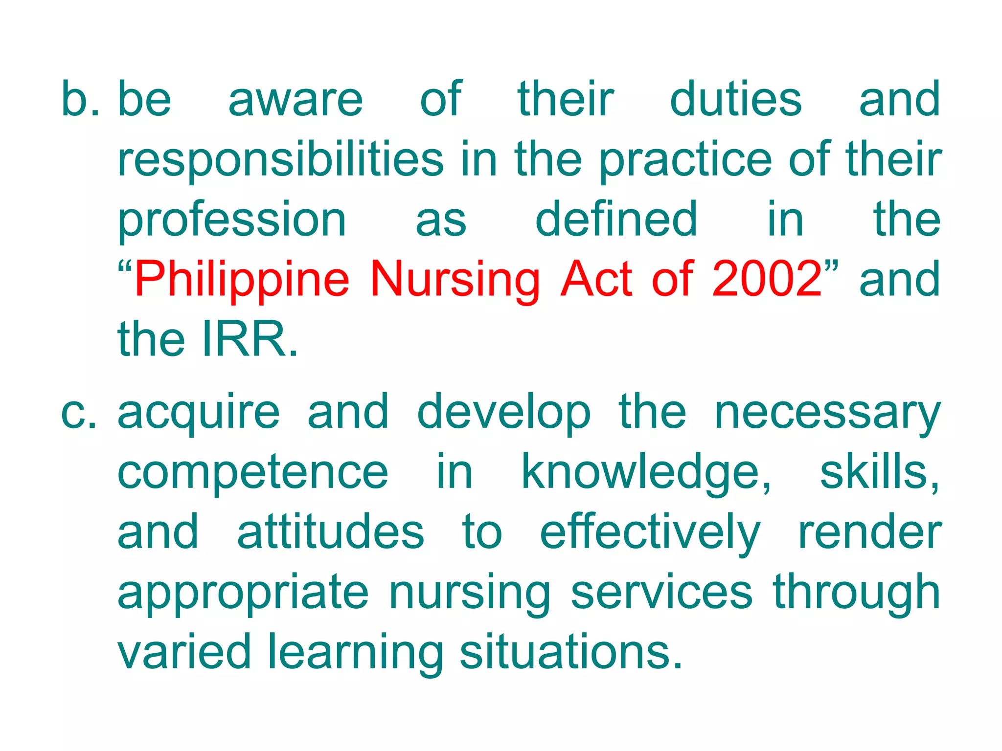 b. be aware of their duties and
responsibilities in the practice of their
profession as defined in the
“Philippine Nursing Act of 2002” and
the IRR.
c. acquire and develop the necessary
competence in knowledge, skills,
and attitudes to effectively render
appropriate nursing services through
varied learning situations.
 