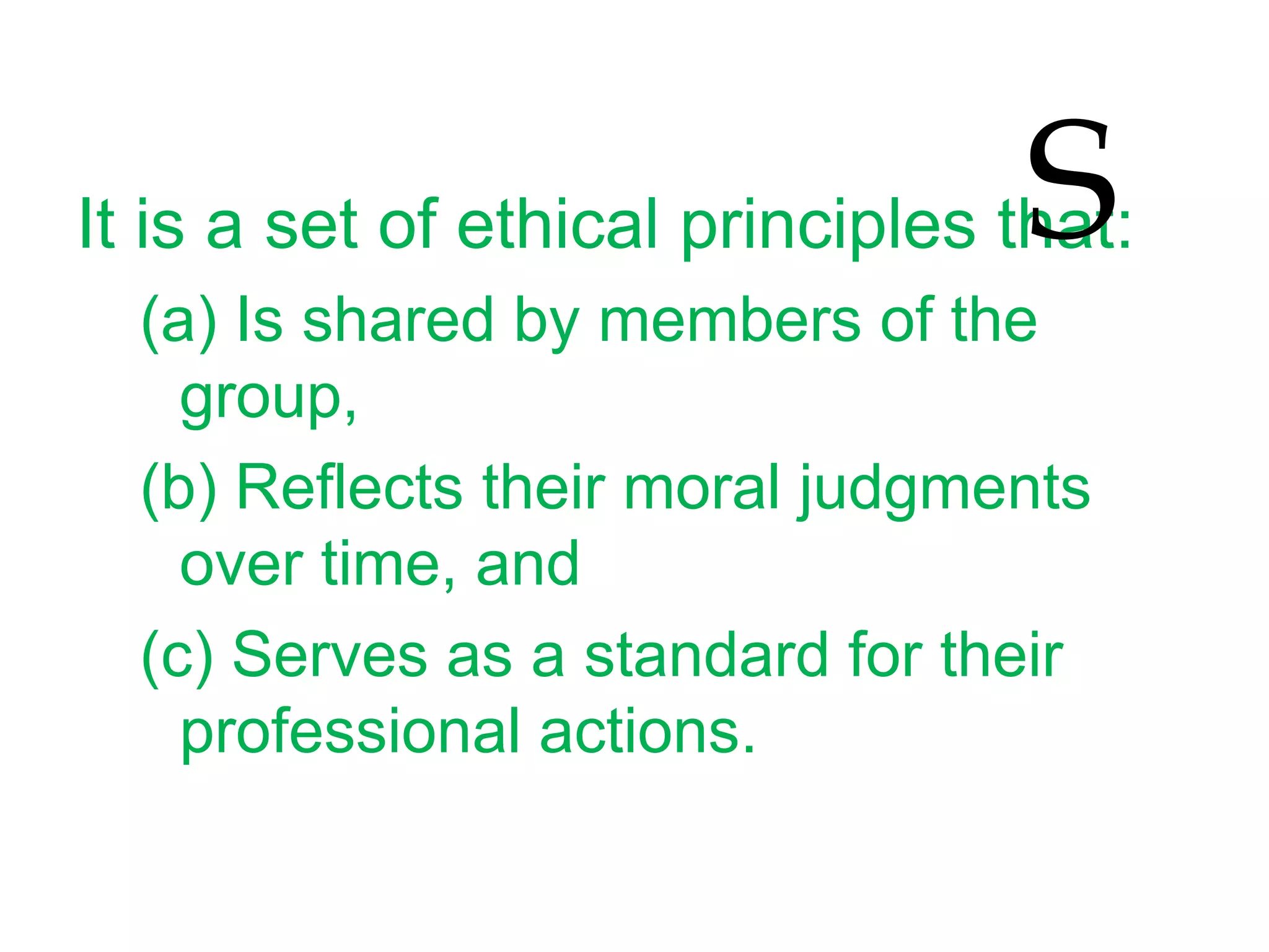 It is a set of ethical principles that:
(a) Is shared by members of the
group,
(b) Reflects their moral judgments
over time, and
(c) Serves as a standard for their
professional actions.
S
 