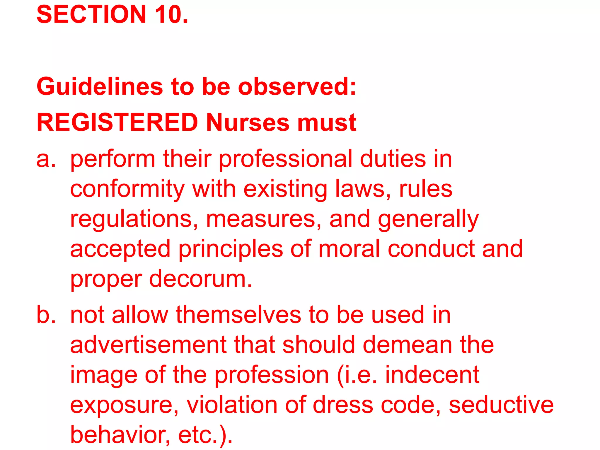 SECTION 10.
Guidelines to be observed:
REGISTERED Nurses must
a. perform their professional duties in
conformity with existing laws, rules
regulations, measures, and generally
accepted principles of moral conduct and
proper decorum.
b. not allow themselves to be used in
advertisement that should demean the
image of the profession (i.e. indecent
exposure, violation of dress code, seductive
behavior, etc.).
 