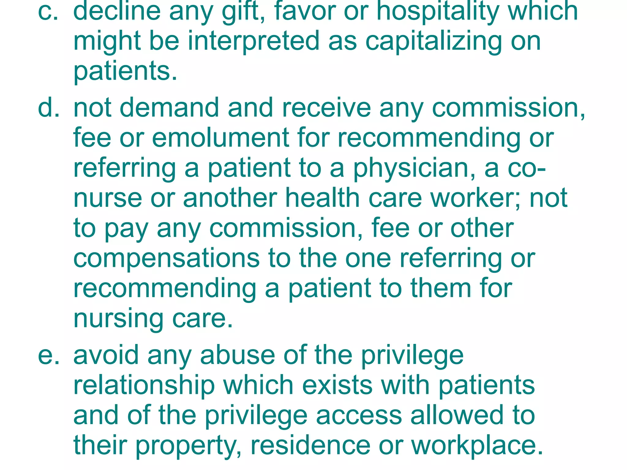 c. decline any gift, favor or hospitality which
might be interpreted as capitalizing on
patients.
d. not demand and receive any commission,
fee or emolument for recommending or
referring a patient to a physician, a co-
nurse or another health care worker; not
to pay any commission, fee or other
compensations to the one referring or
recommending a patient to them for
nursing care.
e. avoid any abuse of the privilege
relationship which exists with patients
and of the privilege access allowed to
their property, residence or workplace.
 
