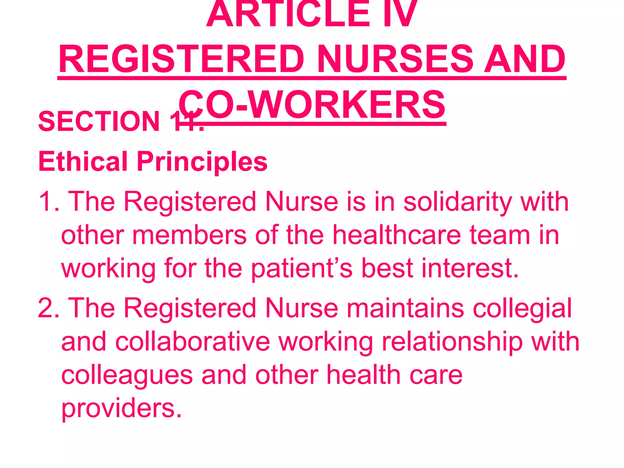 ARTICLE IV
REGISTERED NURSES AND
CO-WORKERSSECTION 11.
Ethical Principles
1. The Registered Nurse is in solidarity with
other members of the healthcare team in
working for the patient’s best interest.
2. The Registered Nurse maintains collegial
and collaborative working relationship with
colleagues and other health care
providers.
 
