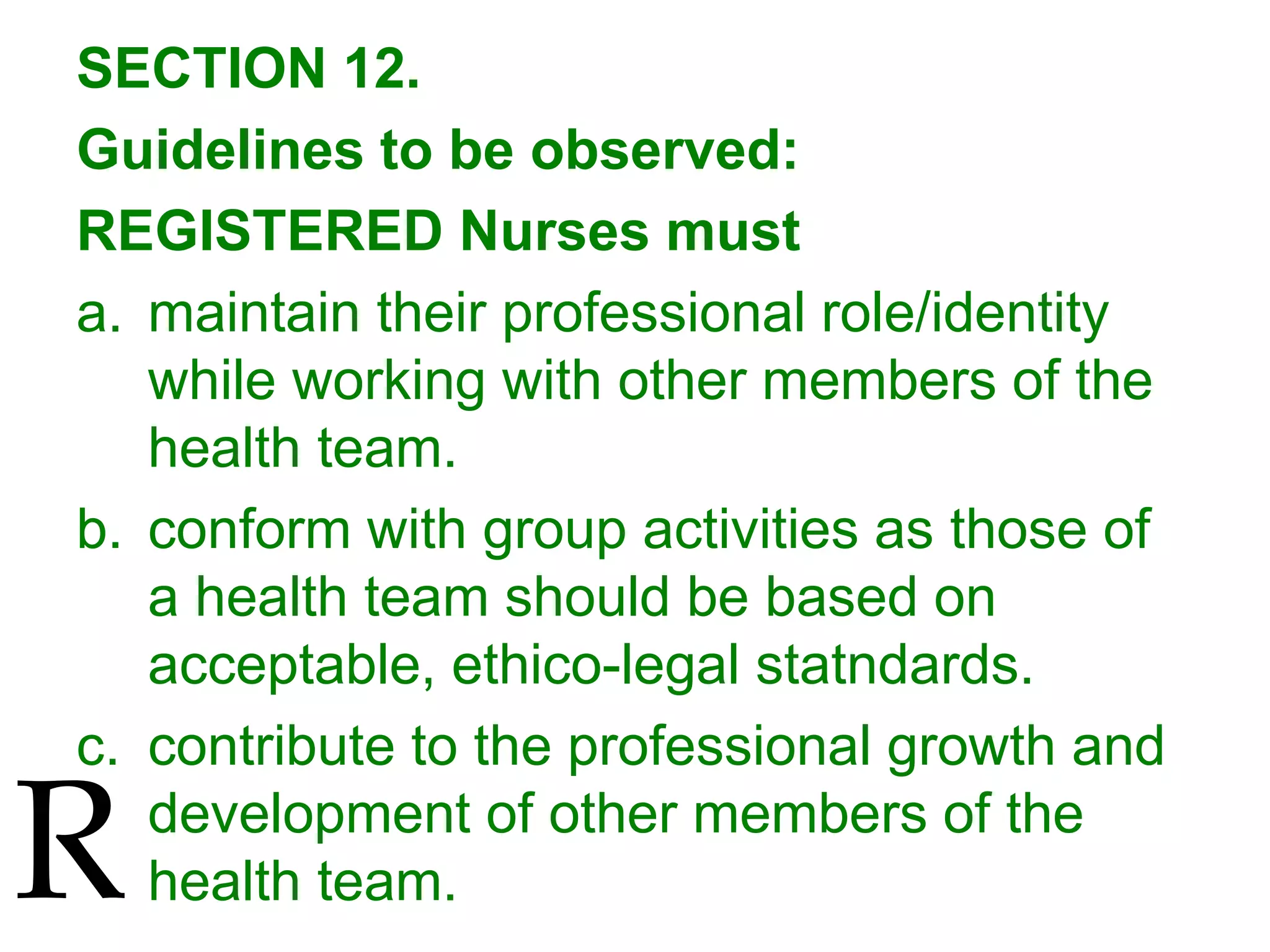 SECTION 12.
Guidelines to be observed:
REGISTERED Nurses must
a. maintain their professional role/identity
while working with other members of the
health team.
b. conform with group activities as those of
a health team should be based on
acceptable, ethico-legal statndards.
c. contribute to the professional growth and
development of other members of the
health team.R
 