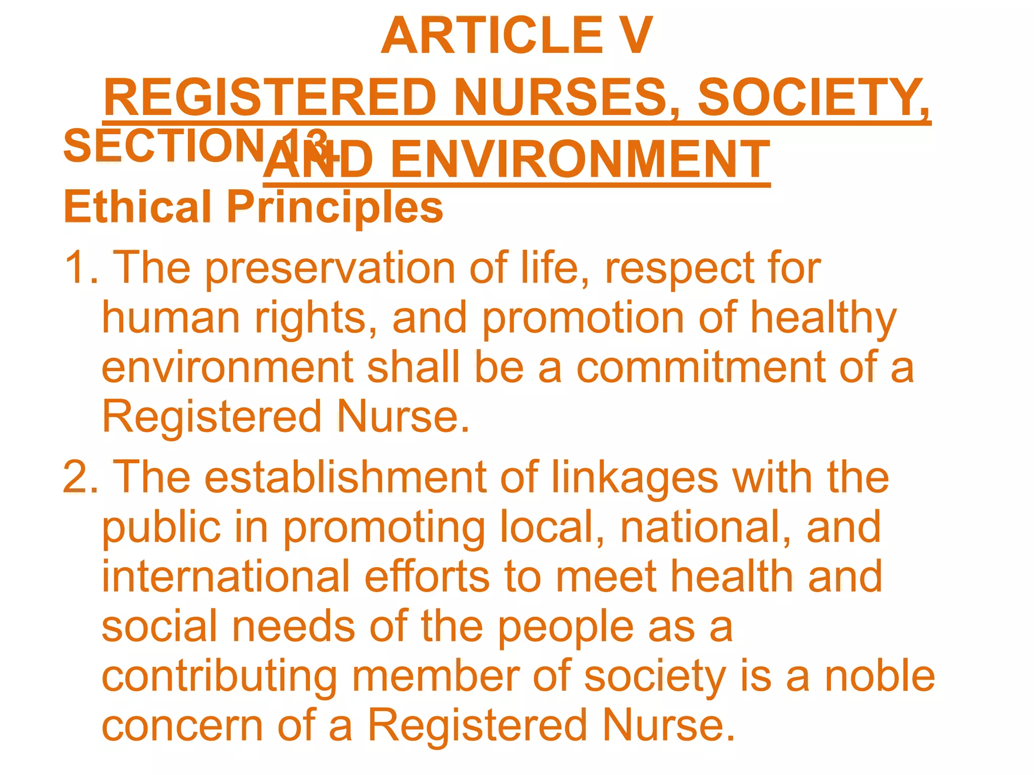ARTICLE V
REGISTERED NURSES, SOCIETY,
AND ENVIRONMENTSECTION 13.
Ethical Principles
1. The preservation of life, respect for
human rights, and promotion of healthy
environment shall be a commitment of a
Registered Nurse.
2. The establishment of linkages with the
public in promoting local, national, and
international efforts to meet health and
social needs of the people as a
contributing member of society is a noble
concern of a Registered Nurse.
 