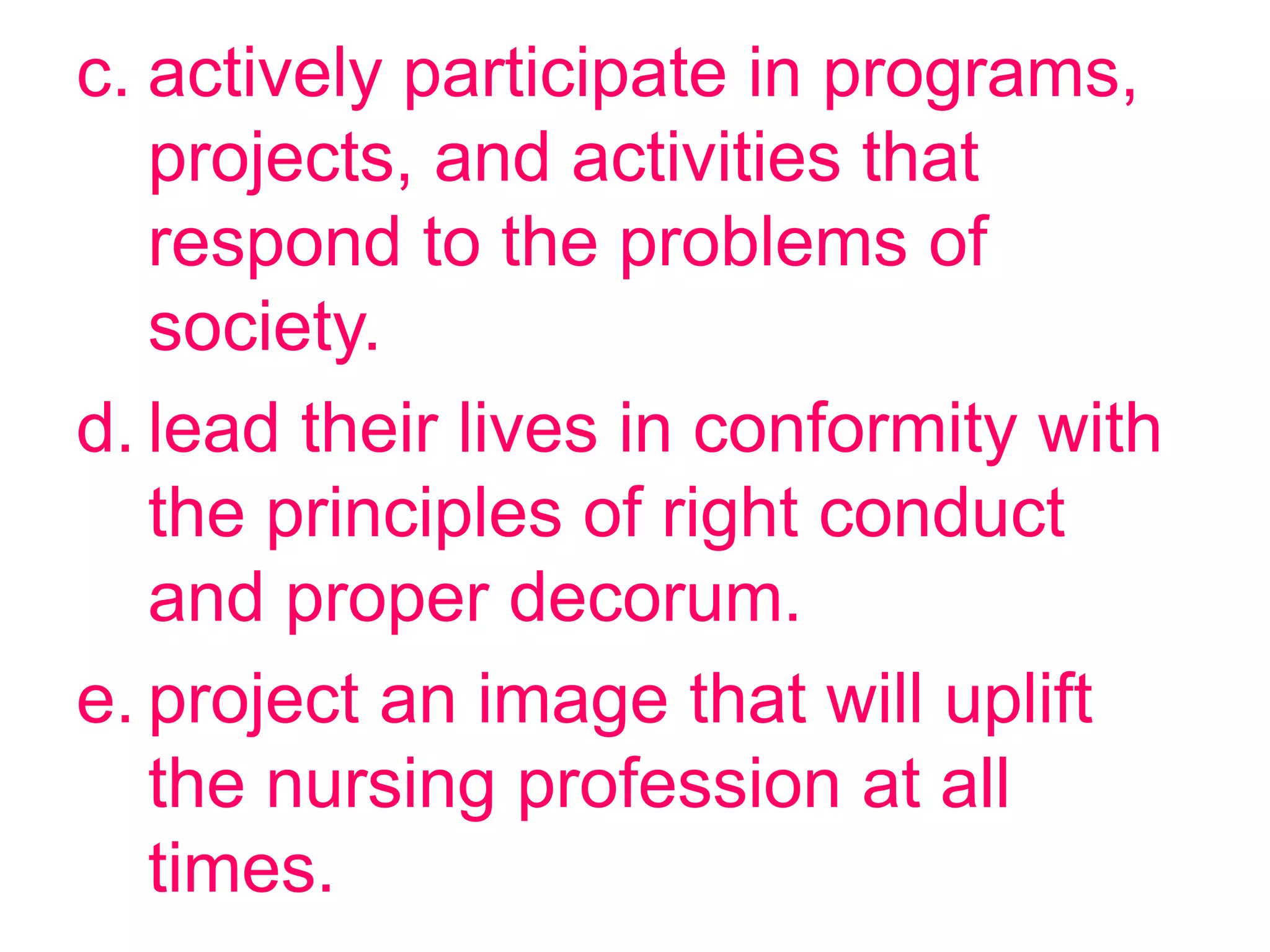 c. actively participate in programs,
projects, and activities that
respond to the problems of
society.
d. lead their lives in conformity with
the principles of right conduct
and proper decorum.
e. project an image that will uplift
the nursing profession at all
times.
 