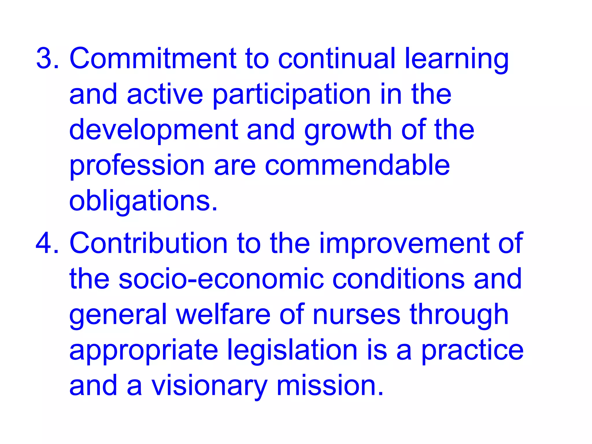 3. Commitment to continual learning
and active participation in the
development and growth of the
profession are commendable
obligations.
4. Contribution to the improvement of
the socio-economic conditions and
general welfare of nurses through
appropriate legislation is a practice
and a visionary mission.
 