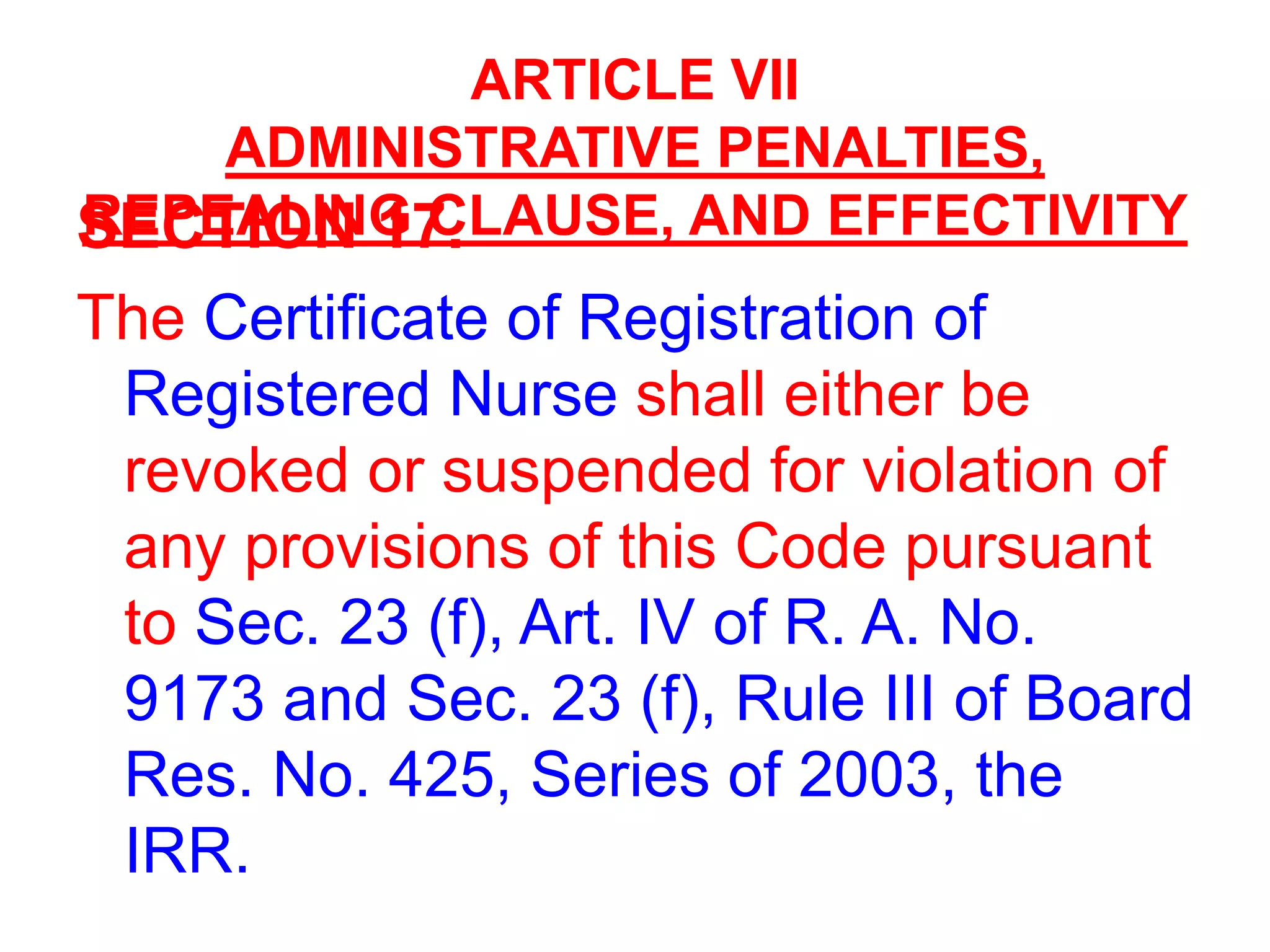 ARTICLE VII
ADMINISTRATIVE PENALTIES,
REPEALING CLAUSE, AND EFFECTIVITYSECTION 17.
The Certificate of Registration of
Registered Nurse shall either be
revoked or suspended for violation of
any provisions of this Code pursuant
to Sec. 23 (f), Art. IV of R. A. No.
9173 and Sec. 23 (f), Rule III of Board
Res. No. 425, Series of 2003, the
IRR.
 