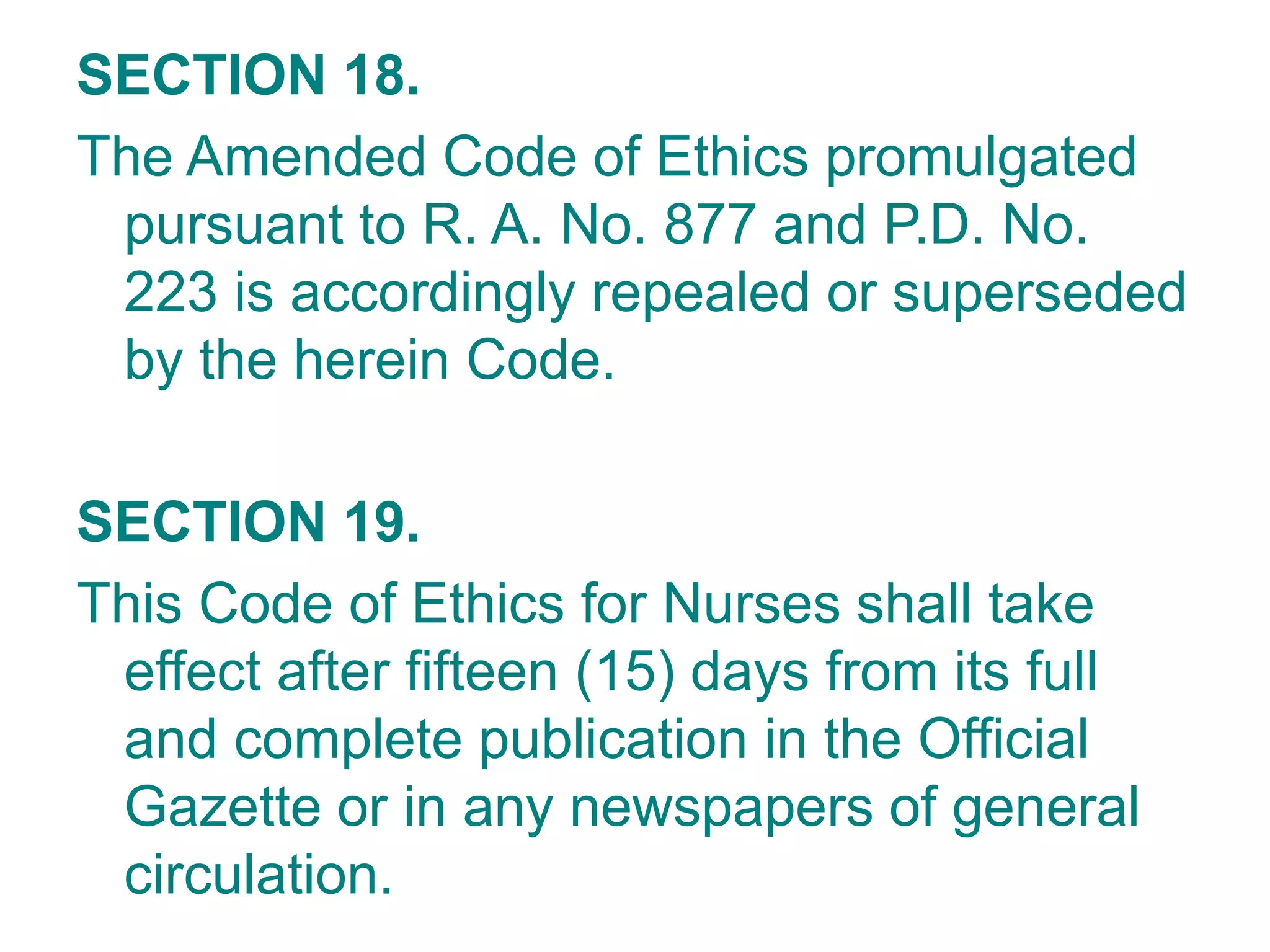 SECTION 18.
The Amended Code of Ethics promulgated
pursuant to R. A. No. 877 and P.D. No.
223 is accordingly repealed or superseded
by the herein Code.
SECTION 19.
This Code of Ethics for Nurses shall take
effect after fifteen (15) days from its full
and complete publication in the Official
Gazette or in any newspapers of general
circulation.
 