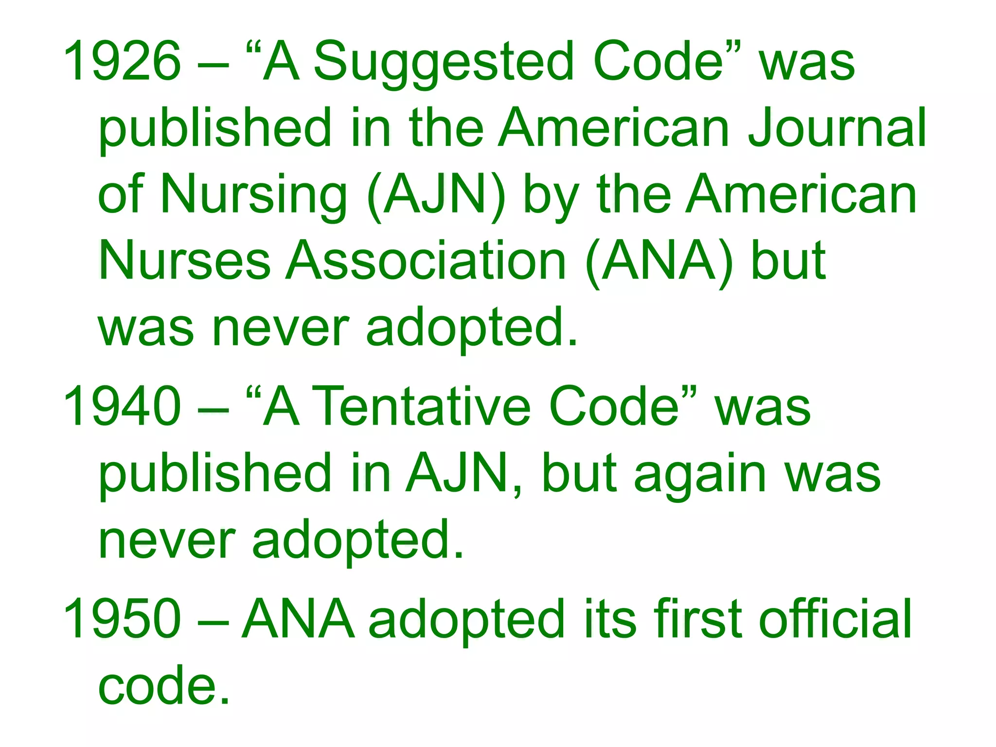 1926 – “A Suggested Code” was
published in the American Journal
of Nursing (AJN) by the American
Nurses Association (ANA) but
was never adopted.
1940 – “A Tentative Code” was
published in AJN, but again was
never adopted.
1950 – ANA adopted its first official
code.
 