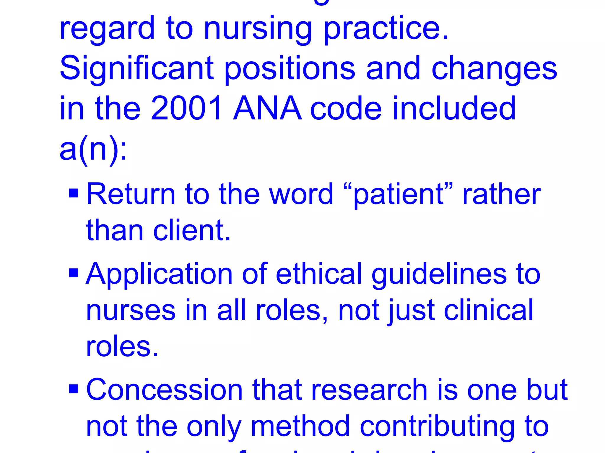 regard to nursing practice.
Significant positions and changes
in the 2001 ANA code included
a(n):
 Return to the word “patient” rather
than client.
 Application of ethical guidelines to
nurses in all roles, not just clinical
roles.
 Concession that research is one but
not the only method contributing to
 