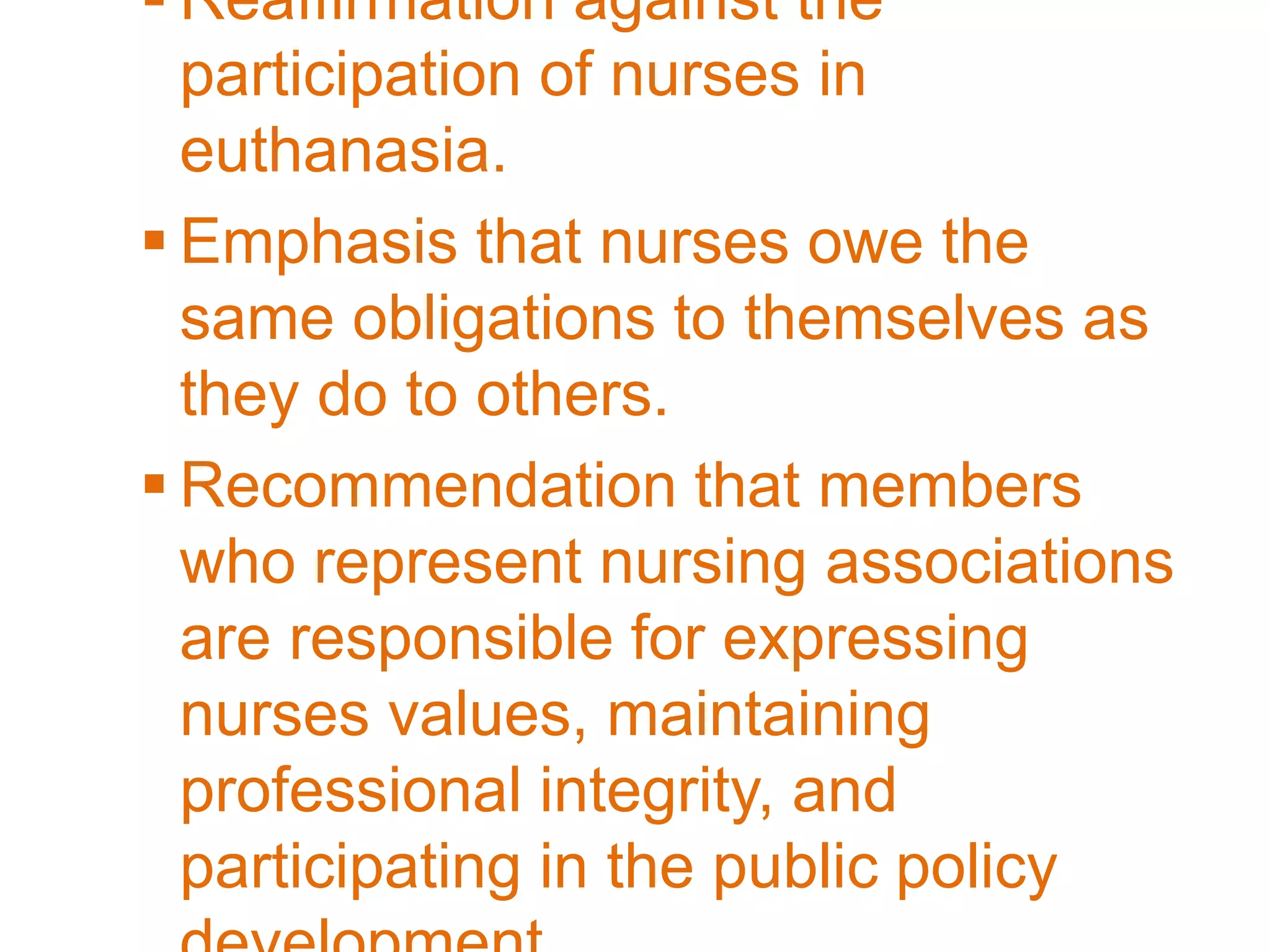  Reaffirmation against the
participation of nurses in
euthanasia.
 Emphasis that nurses owe the
same obligations to themselves as
they do to others.
 Recommendation that members
who represent nursing associations
are responsible for expressing
nurses values, maintaining
professional integrity, and
participating in the public policy
 