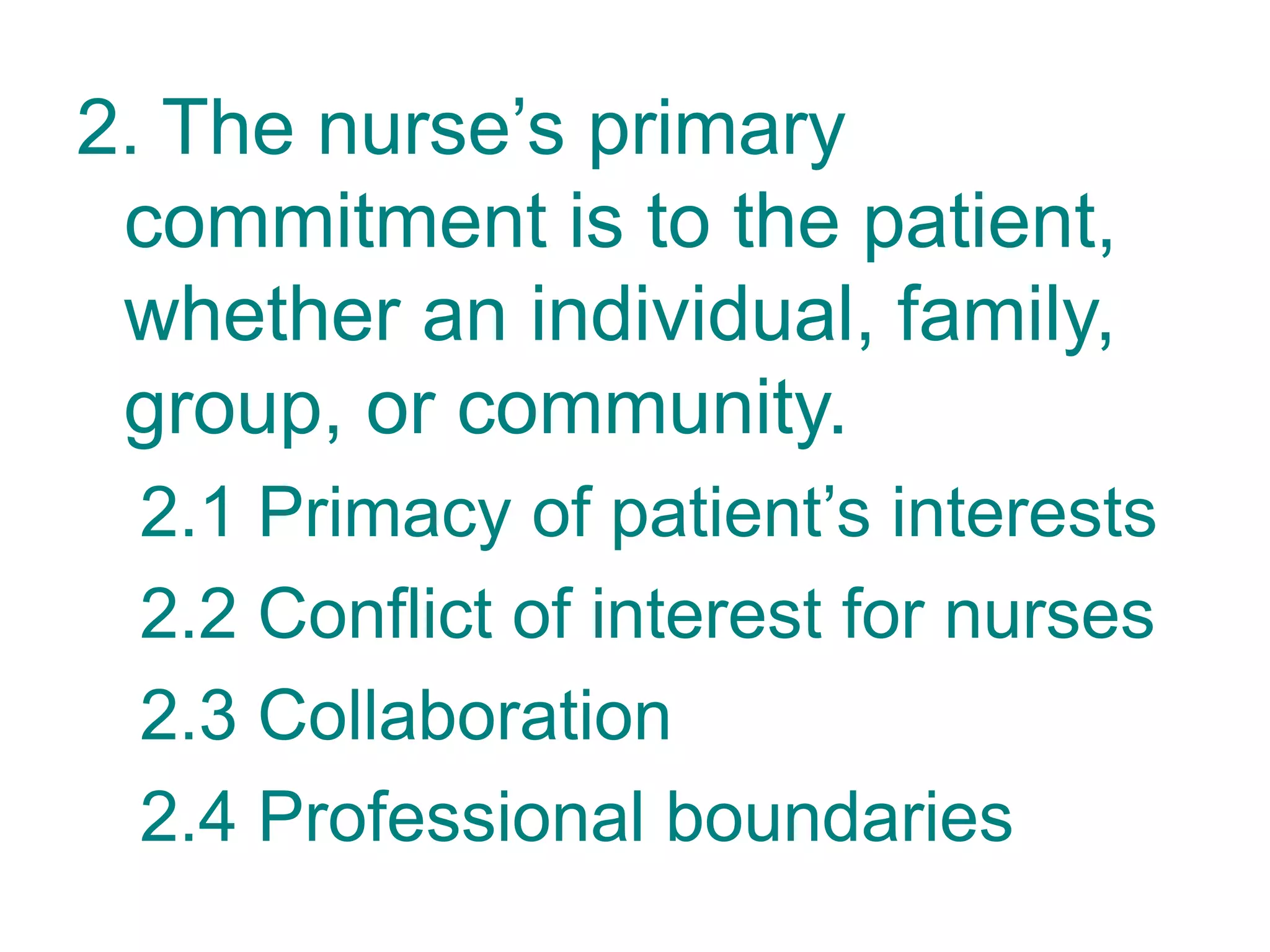 2. The nurse’s primary
commitment is to the patient,
whether an individual, family,
group, or community.
2.1 Primacy of patient’s interests
2.2 Conflict of interest for nurses
2.3 Collaboration
2.4 Professional boundaries
 