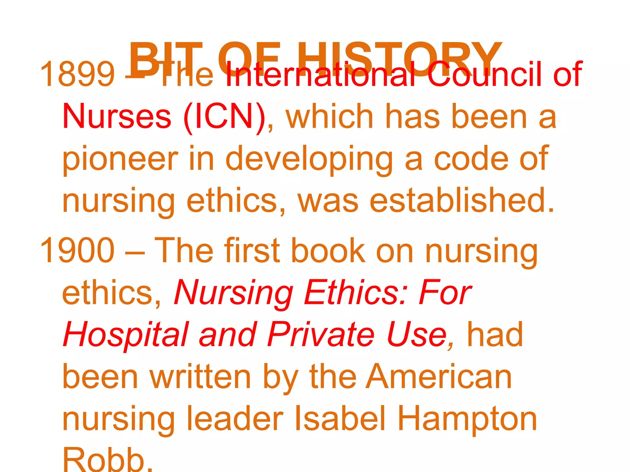 BIT OF HISTORY1899 – The International Council of
Nurses (ICN), which has been a
pioneer in developing a code of
nursing ethics, was established.
1900 – The first book on nursing
ethics, Nursing Ethics: For
Hospital and Private Use, had
been written by the American
nursing leader Isabel Hampton
Robb.
 