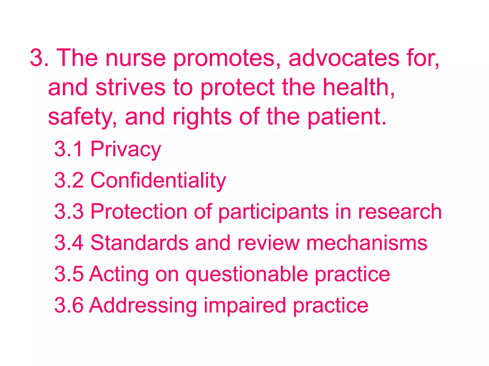 3. The nurse promotes, advocates for,
and strives to protect the health,
safety, and rights of the patient.
3.1 Privacy
3.2 Confidentiality
3.3 Protection of participants in research
3.4 Standards and review mechanisms
3.5 Acting on questionable practice
3.6 Addressing impaired practice
 