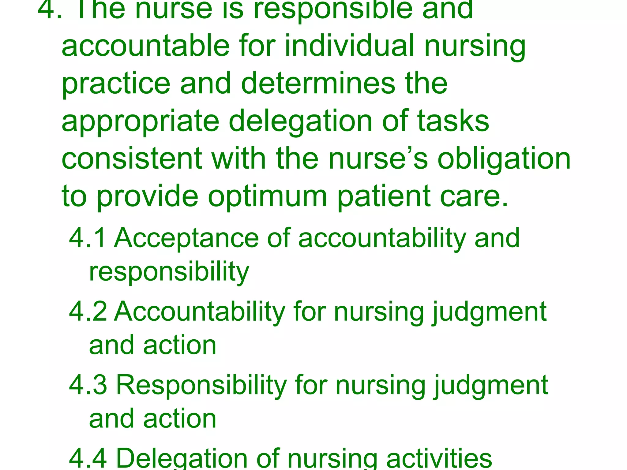 4. The nurse is responsible and
accountable for individual nursing
practice and determines the
appropriate delegation of tasks
consistent with the nurse’s obligation
to provide optimum patient care.
4.1 Acceptance of accountability and
responsibility
4.2 Accountability for nursing judgment
and action
4.3 Responsibility for nursing judgment
and action
4.4 Delegation of nursing activities
 