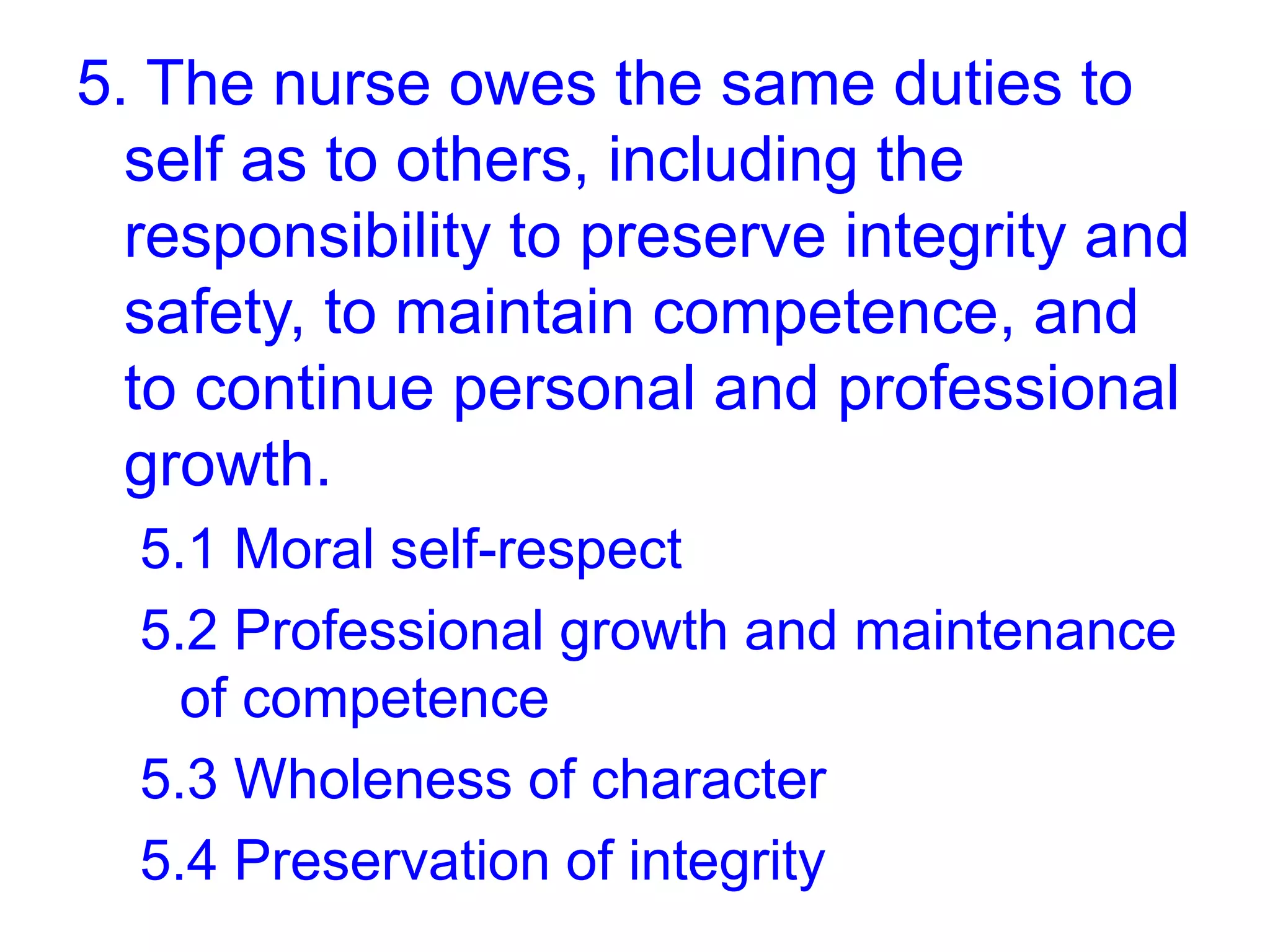 5. The nurse owes the same duties to
self as to others, including the
responsibility to preserve integrity and
safety, to maintain competence, and
to continue personal and professional
growth.
5.1 Moral self-respect
5.2 Professional growth and maintenance
of competence
5.3 Wholeness of character
5.4 Preservation of integrity
 