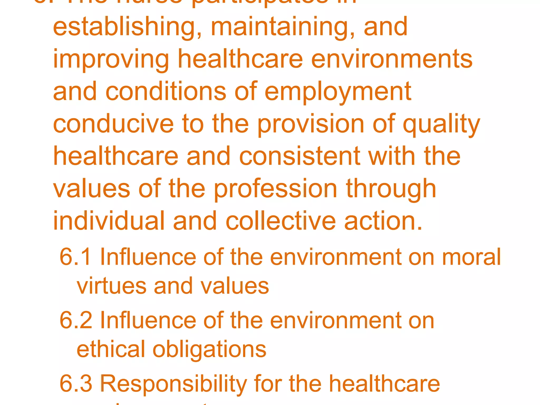 6. The nurse participates in
establishing, maintaining, and
improving healthcare environments
and conditions of employment
conducive to the provision of quality
healthcare and consistent with the
values of the profession through
individual and collective action.
6.1 Influence of the environment on moral
virtues and values
6.2 Influence of the environment on
ethical obligations
6.3 Responsibility for the healthcare
 