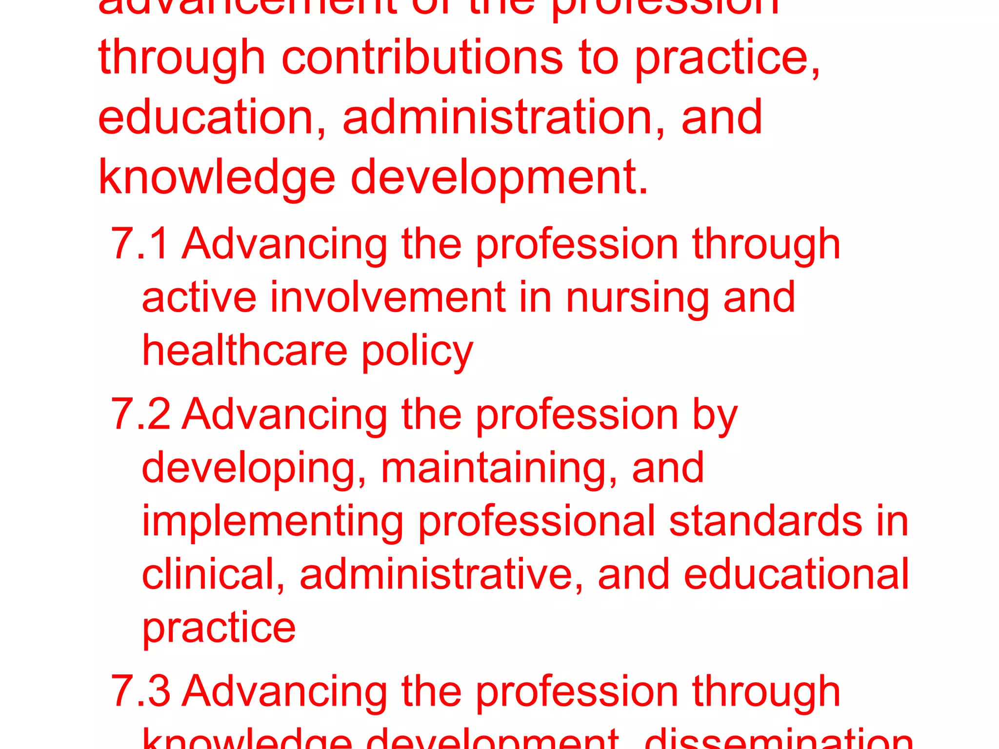 advancement of the profession
through contributions to practice,
education, administration, and
knowledge development.
7.1 Advancing the profession through
active involvement in nursing and
healthcare policy
7.2 Advancing the profession by
developing, maintaining, and
implementing professional standards in
clinical, administrative, and educational
practice
7.3 Advancing the profession through
 