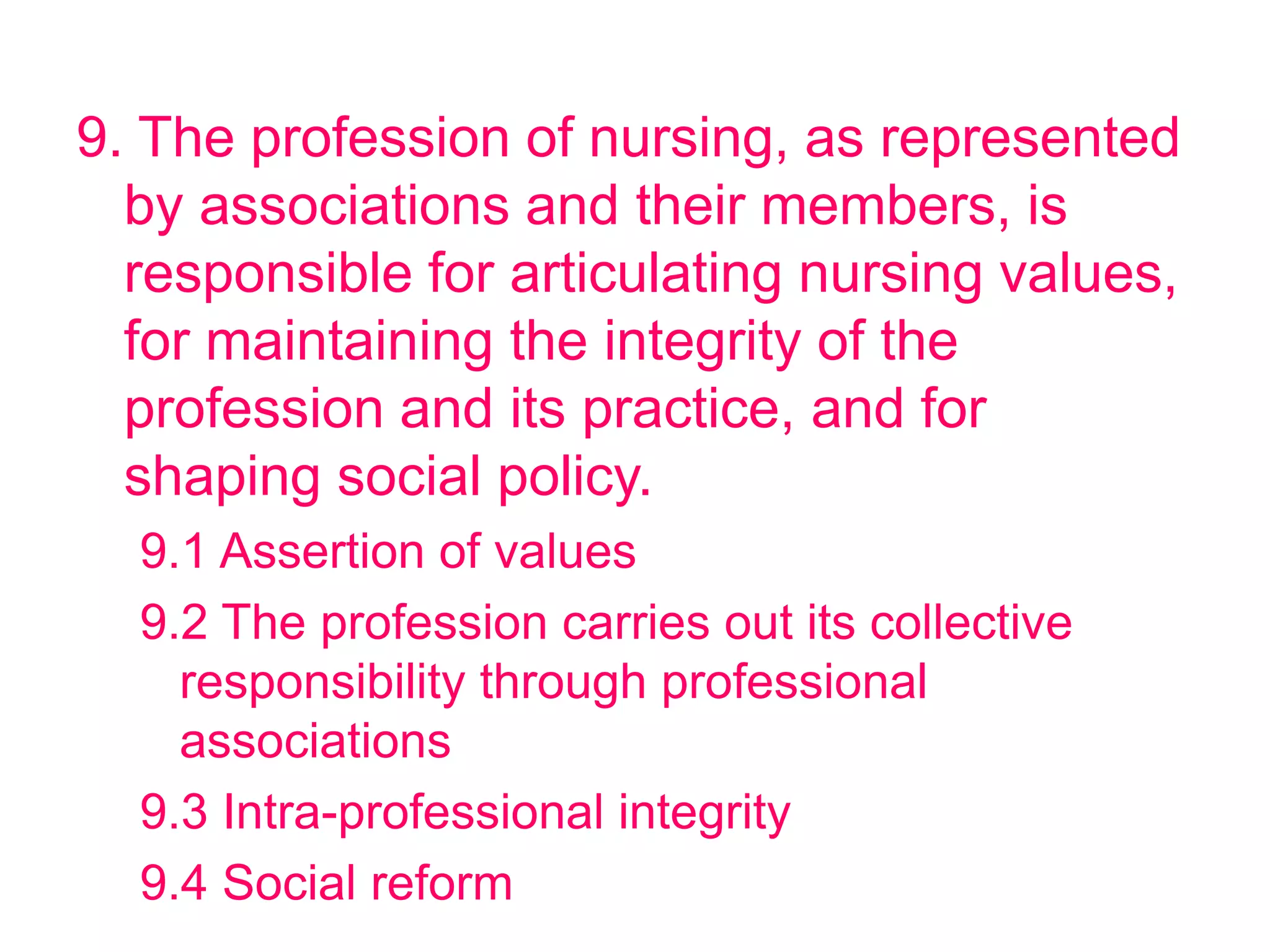 9. The profession of nursing, as represented
by associations and their members, is
responsible for articulating nursing values,
for maintaining the integrity of the
profession and its practice, and for
shaping social policy.
9.1 Assertion of values
9.2 The profession carries out its collective
responsibility through professional
associations
9.3 Intra-professional integrity
9.4 Social reform
 