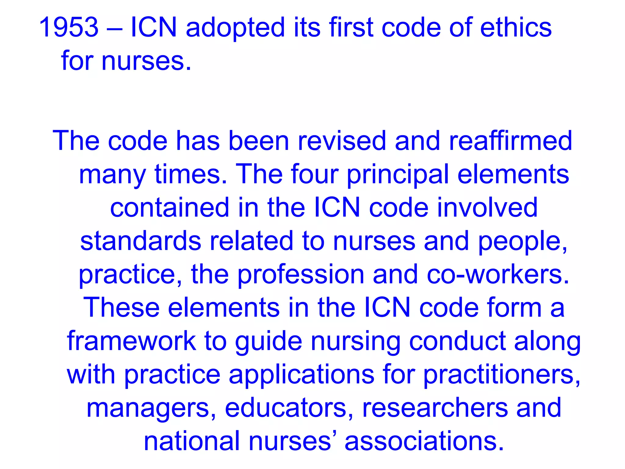 1953 – ICN adopted its first code of ethics
for nurses.
The code has been revised and reaffirmed
many times. The four principal elements
contained in the ICN code involved
standards related to nurses and people,
practice, the profession and co-workers.
These elements in the ICN code form a
framework to guide nursing conduct along
with practice applications for practitioners,
managers, educators, researchers and
national nurses’ associations.
 