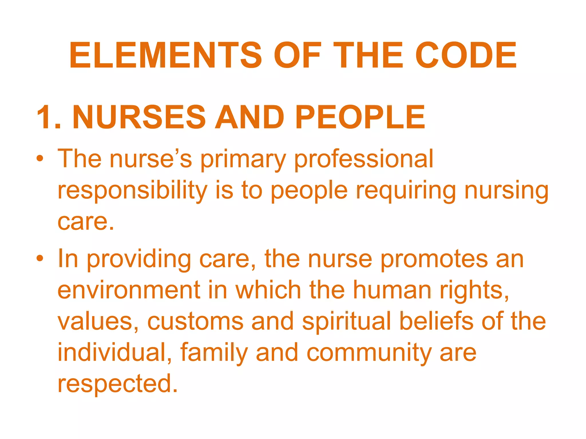ELEMENTS OF THE CODE
1. NURSES AND PEOPLE
• The nurse’s primary professional
responsibility is to people requiring nursing
care.
• In providing care, the nurse promotes an
environment in which the human rights,
values, customs and spiritual beliefs of the
individual, family and community are
respected.
 