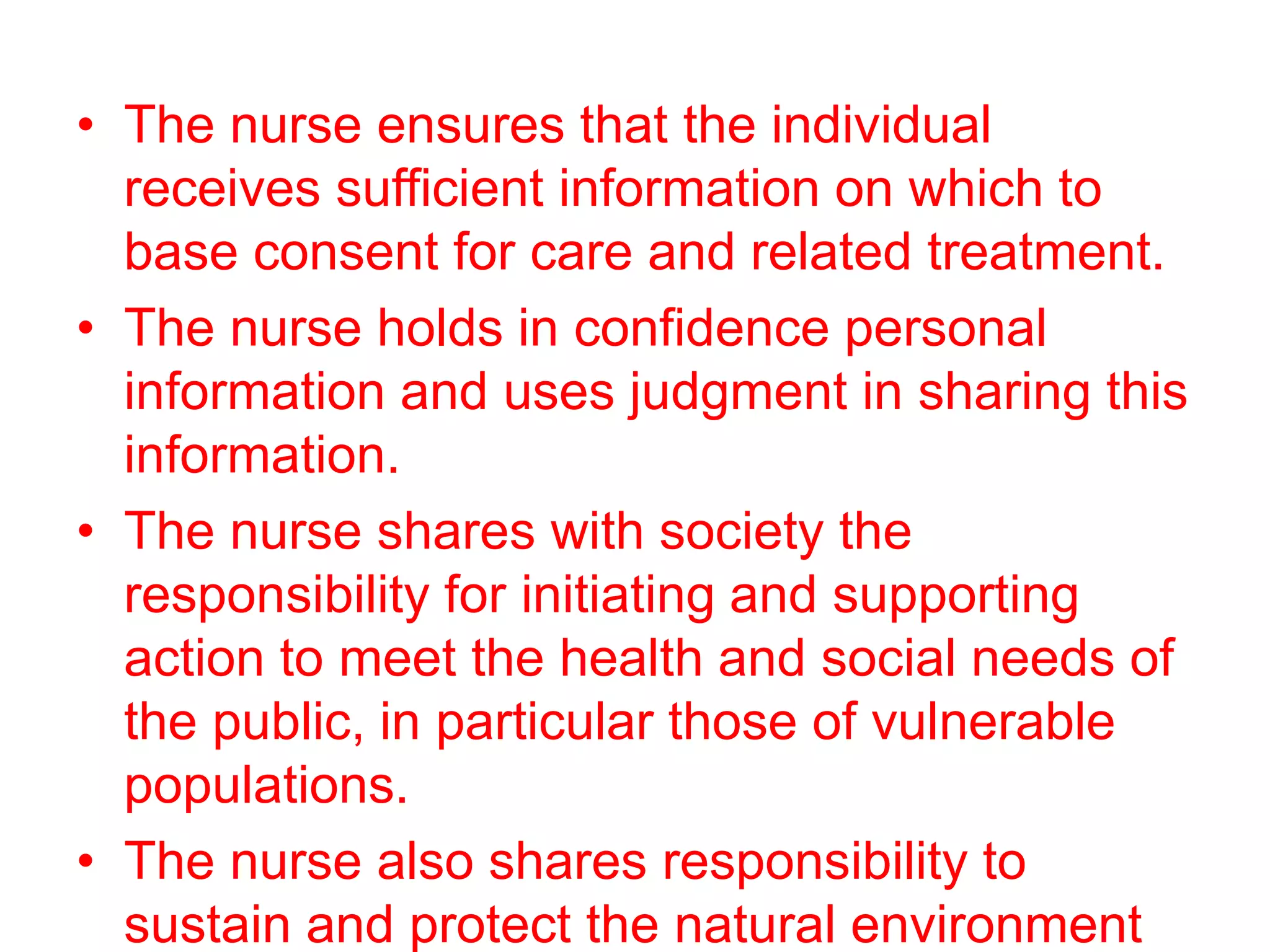 • The nurse ensures that the individual
receives sufficient information on which to
base consent for care and related treatment.
• The nurse holds in confidence personal
information and uses judgment in sharing this
information.
• The nurse shares with society the
responsibility for initiating and supporting
action to meet the health and social needs of
the public, in particular those of vulnerable
populations.
• The nurse also shares responsibility to
sustain and protect the natural environment
 