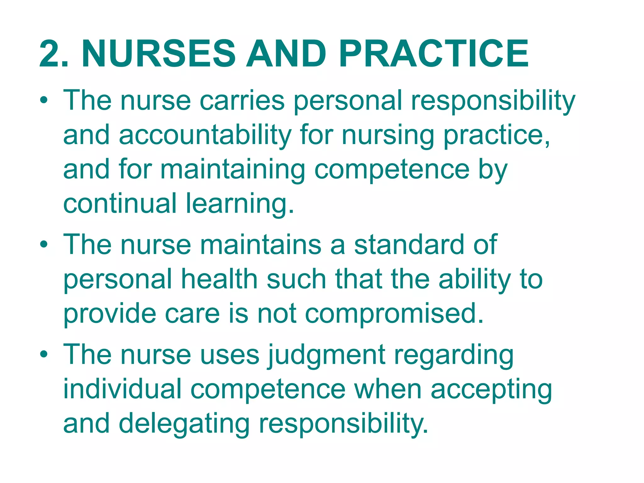 2. NURSES AND PRACTICE
• The nurse carries personal responsibility
and accountability for nursing practice,
and for maintaining competence by
continual learning.
• The nurse maintains a standard of
personal health such that the ability to
provide care is not compromised.
• The nurse uses judgment regarding
individual competence when accepting
and delegating responsibility.
 