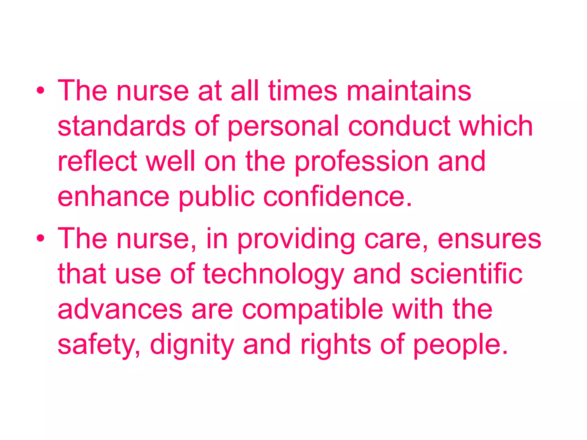 • The nurse at all times maintains
standards of personal conduct which
reflect well on the profession and
enhance public confidence.
• The nurse, in providing care, ensures
that use of technology and scientific
advances are compatible with the
safety, dignity and rights of people.
 