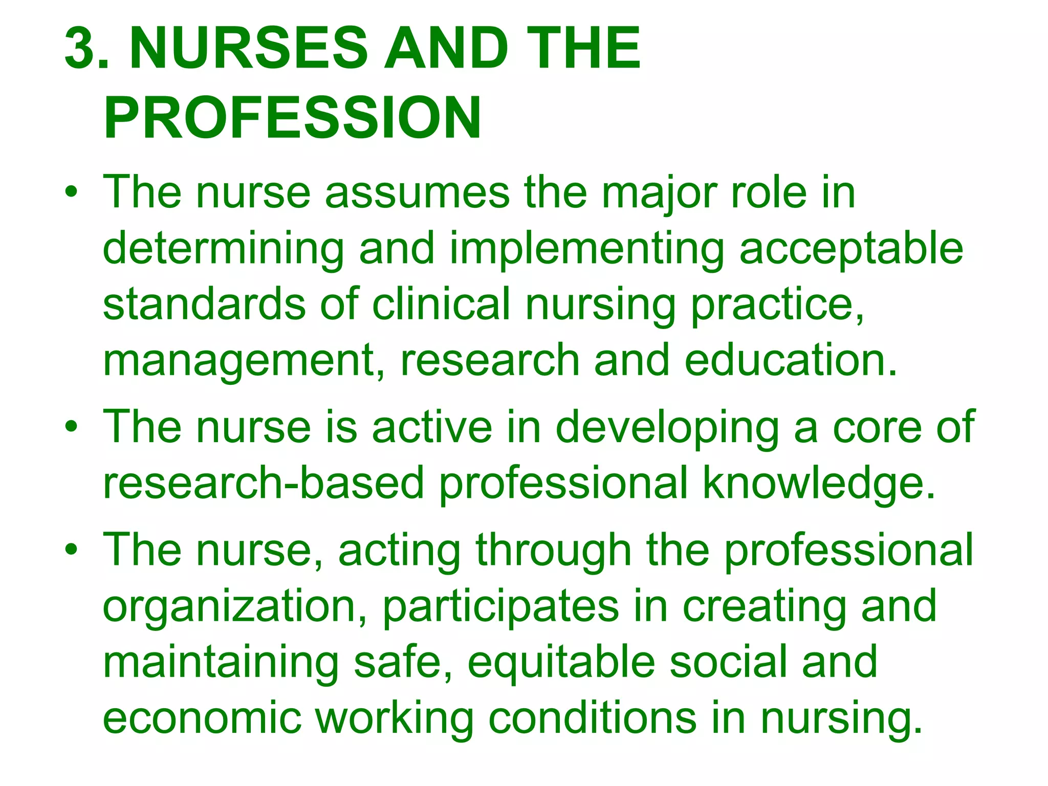 3. NURSES AND THE
PROFESSION
• The nurse assumes the major role in
determining and implementing acceptable
standards of clinical nursing practice,
management, research and education.
• The nurse is active in developing a core of
research-based professional knowledge.
• The nurse, acting through the professional
organization, participates in creating and
maintaining safe, equitable social and
economic working conditions in nursing.
 