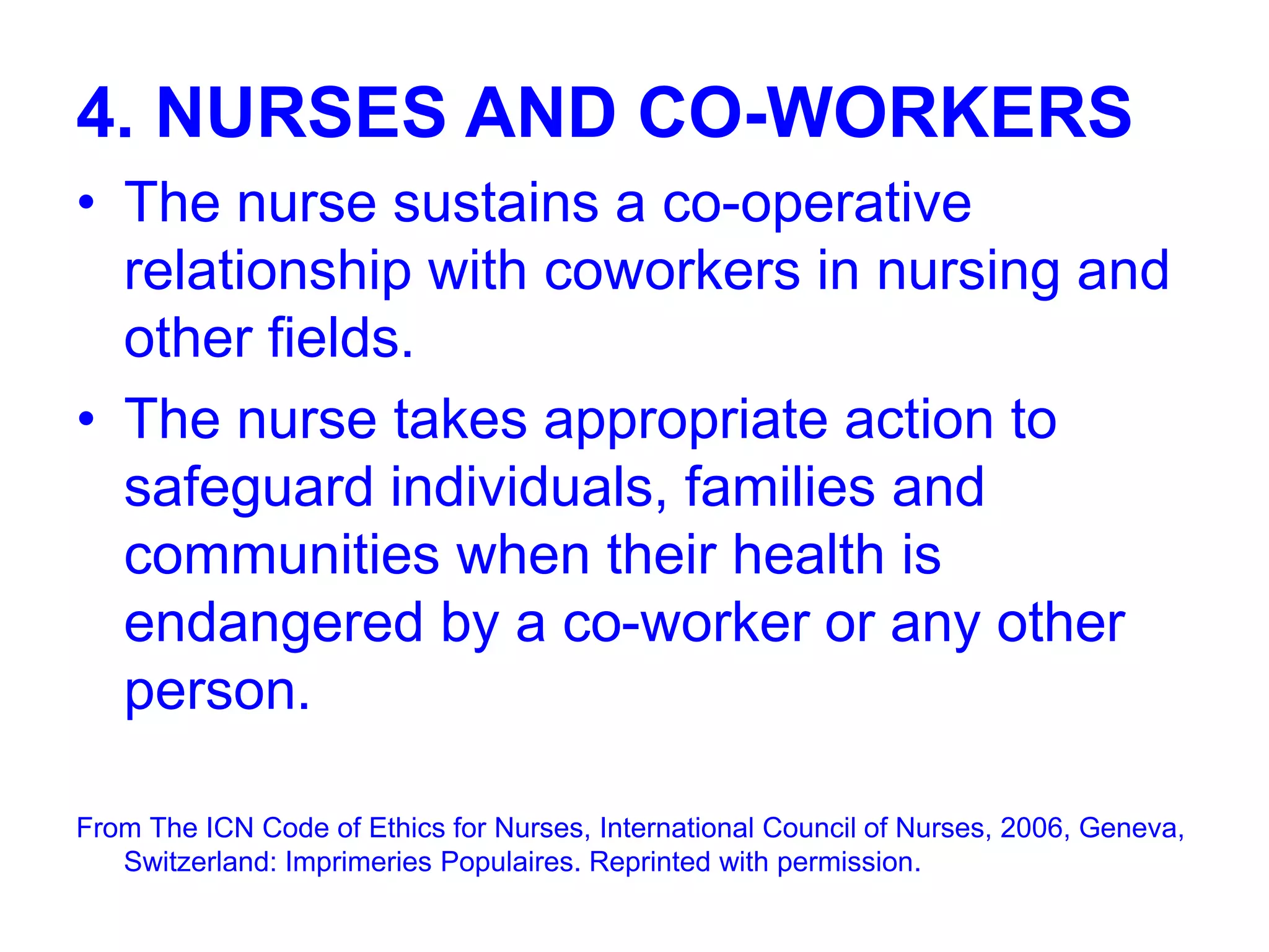 4. NURSES AND CO-WORKERS
• The nurse sustains a co-operative
relationship with coworkers in nursing and
other fields.
• The nurse takes appropriate action to
safeguard individuals, families and
communities when their health is
endangered by a co-worker or any other
person.
From The ICN Code of Ethics for Nurses, International Council of Nurses, 2006, Geneva,
Switzerland: Imprimeries Populaires. Reprinted with permission.
 