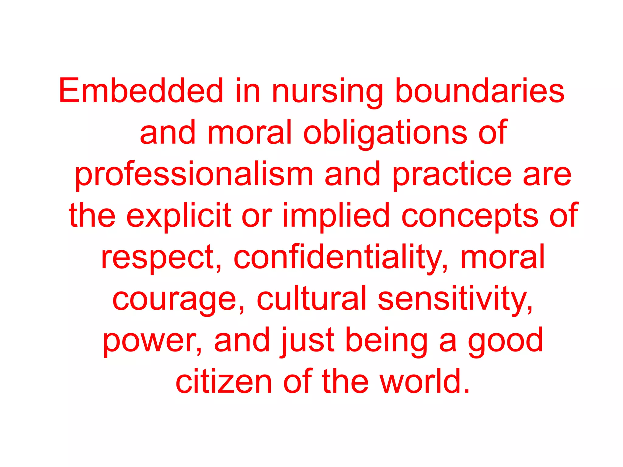 Embedded in nursing boundaries
and moral obligations of
professionalism and practice are
the explicit or implied concepts of
respect, confidentiality, moral
courage, cultural sensitivity,
power, and just being a good
citizen of the world.
 