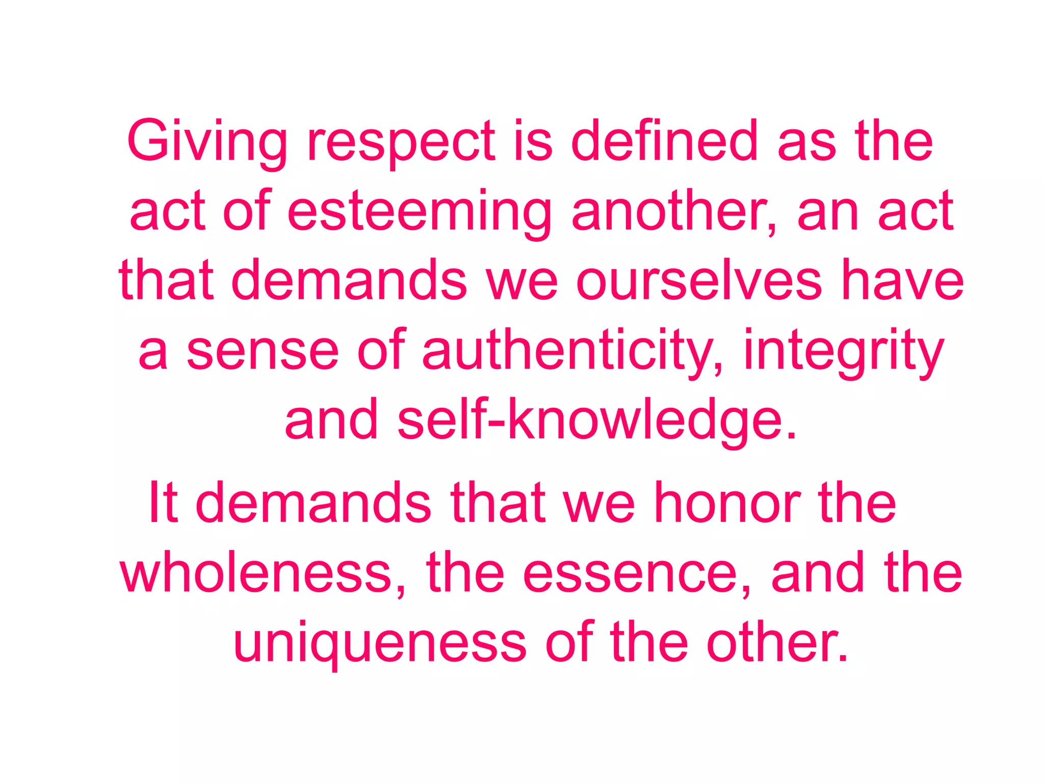 Giving respect is defined as the
act of esteeming another, an act
that demands we ourselves have
a sense of authenticity, integrity
and self-knowledge.
It demands that we honor the
wholeness, the essence, and the
uniqueness of the other.
 