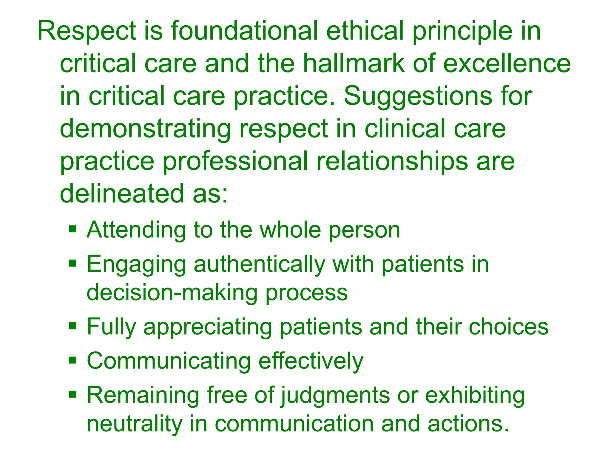Respect is foundational ethical principle in
critical care and the hallmark of excellence
in critical care practice. Suggestions for
demonstrating respect in clinical care
practice professional relationships are
delineated as:
 Attending to the whole person
 Engaging authentically with patients in
decision-making process
 Fully appreciating patients and their choices
 Communicating effectively
 Remaining free of judgments or exhibiting
neutrality in communication and actions.
 