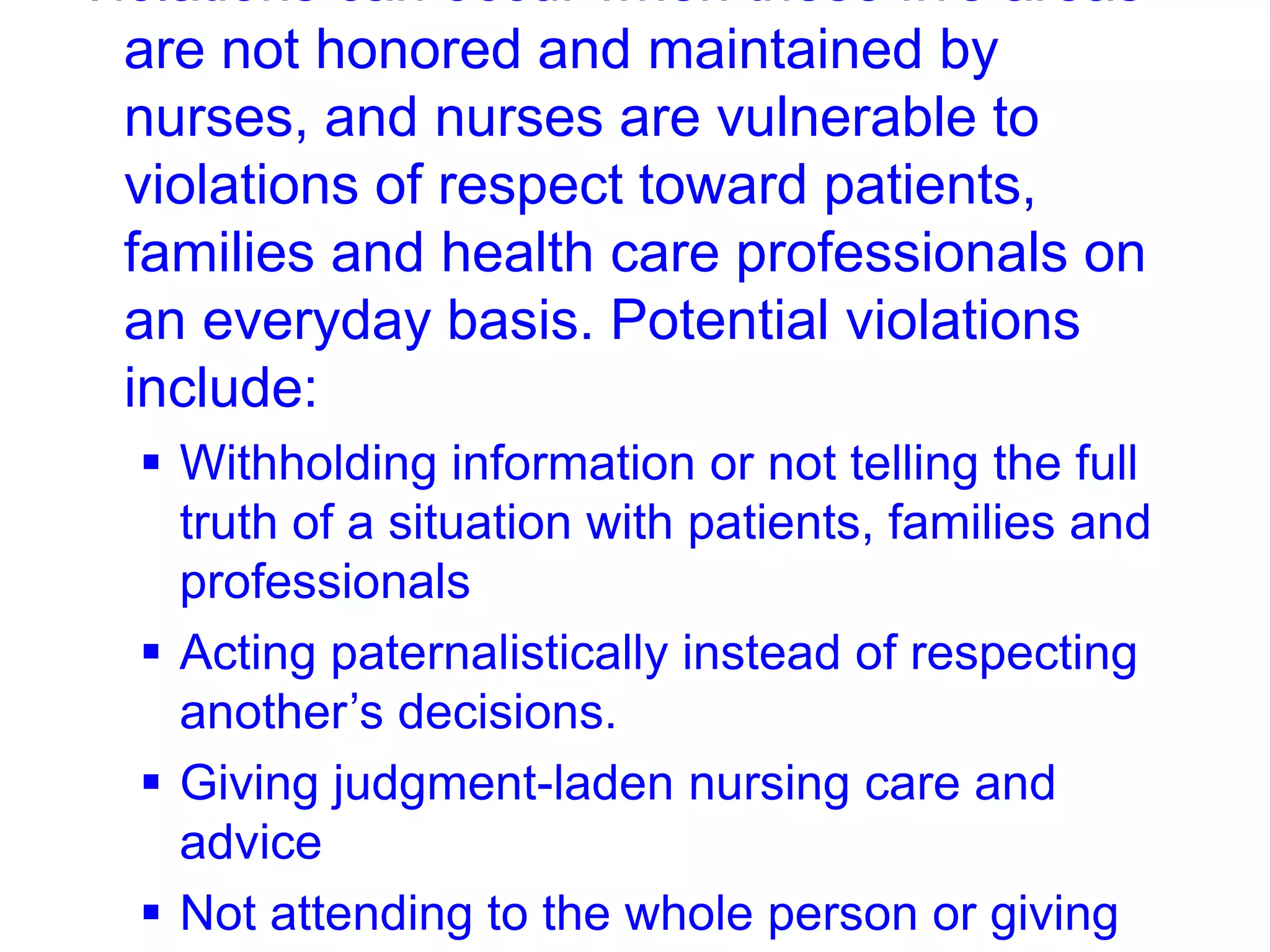 Violations can occur when these five areas
are not honored and maintained by
nurses, and nurses are vulnerable to
violations of respect toward patients,
families and health care professionals on
an everyday basis. Potential violations
include:
 Withholding information or not telling the full
truth of a situation with patients, families and
professionals
 Acting paternalistically instead of respecting
another’s decisions.
 Giving judgment-laden nursing care and
advice
 Not attending to the whole person or giving
 