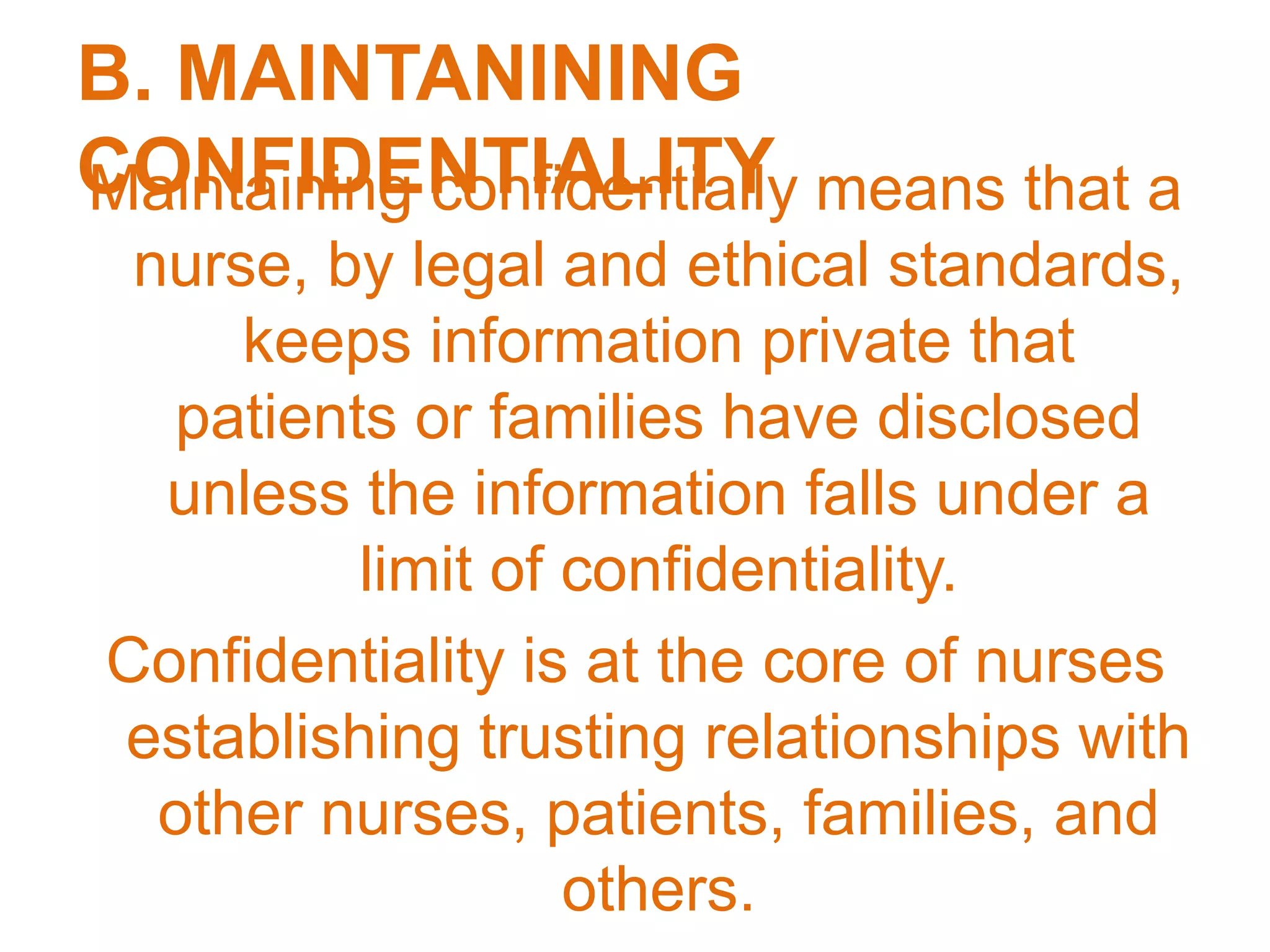 B. MAINTANINING
CONFIDENTIALITYMaintaining confidentially means that a
nurse, by legal and ethical standards,
keeps information private that
patients or families have disclosed
unless the information falls under a
limit of confidentiality.
Confidentiality is at the core of nurses
establishing trusting relationships with
other nurses, patients, families, and
others.
 