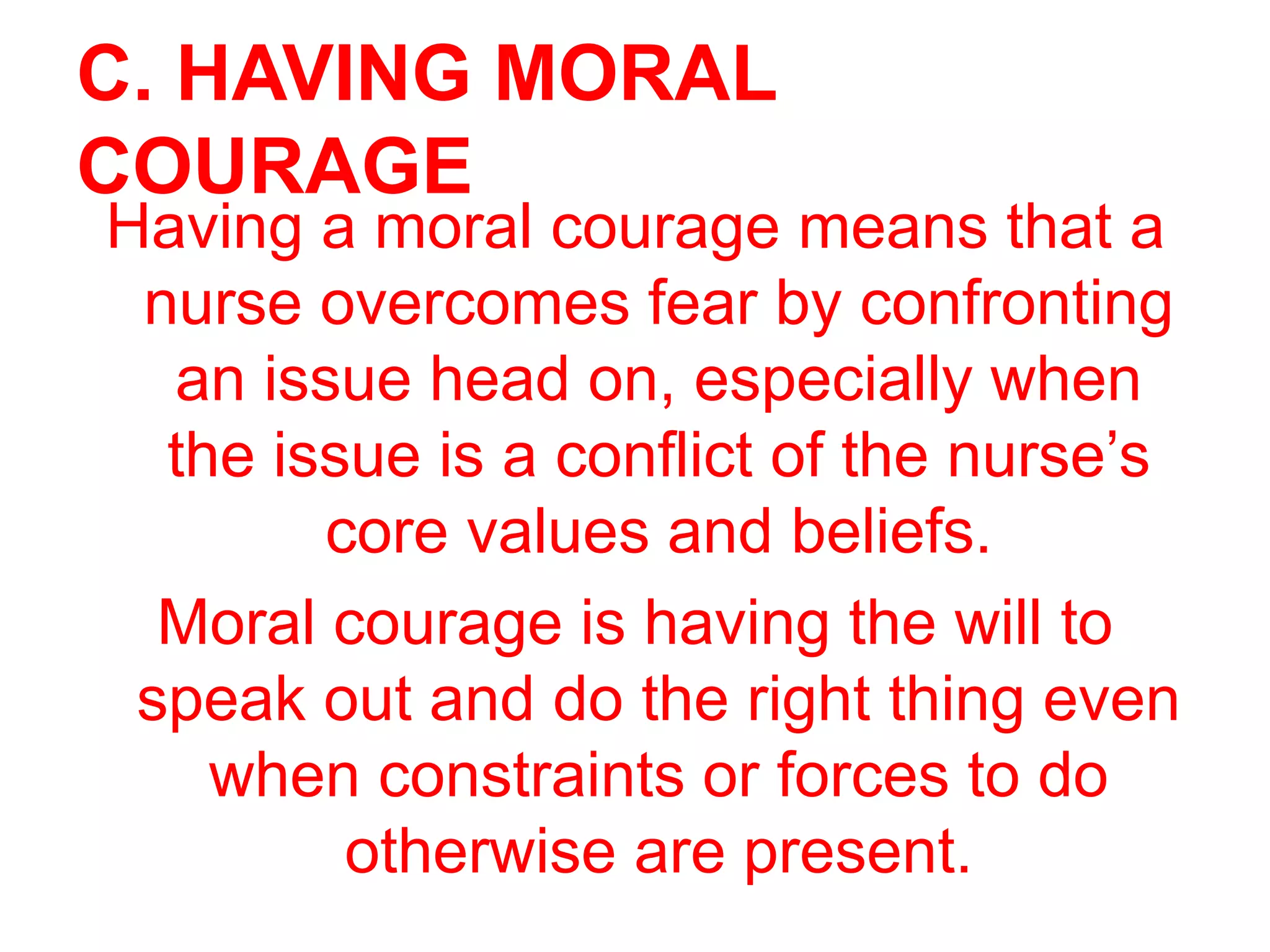 C. HAVING MORAL
COURAGE
Having a moral courage means that a
nurse overcomes fear by confronting
an issue head on, especially when
the issue is a conflict of the nurse’s
core values and beliefs.
Moral courage is having the will to
speak out and do the right thing even
when constraints or forces to do
otherwise are present.
 