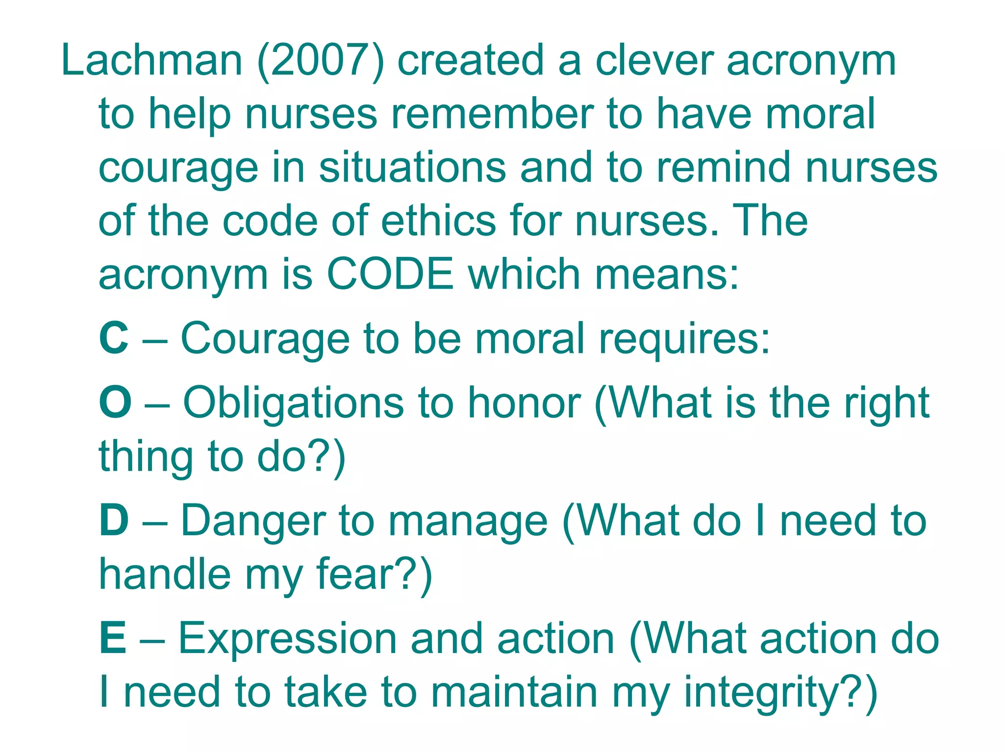 Lachman (2007) created a clever acronym
to help nurses remember to have moral
courage in situations and to remind nurses
of the code of ethics for nurses. The
acronym is CODE which means:
C – Courage to be moral requires:
O – Obligations to honor (What is the right
thing to do?)
D – Danger to manage (What do I need to
handle my fear?)
E – Expression and action (What action do
I need to take to maintain my integrity?)
 
