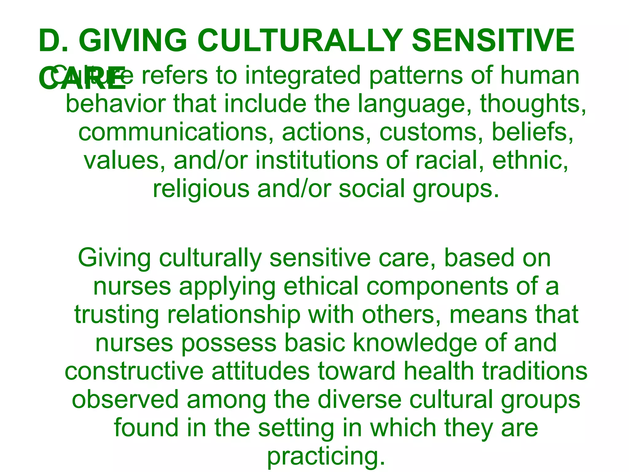 D. GIVING CULTURALLY SENSITIVE
CARECulture refers to integrated patterns of human
behavior that include the language, thoughts,
communications, actions, customs, beliefs,
values, and/or institutions of racial, ethnic,
religious and/or social groups.
Giving culturally sensitive care, based on
nurses applying ethical components of a
trusting relationship with others, means that
nurses possess basic knowledge of and
constructive attitudes toward health traditions
observed among the diverse cultural groups
found in the setting in which they are
practicing.
 