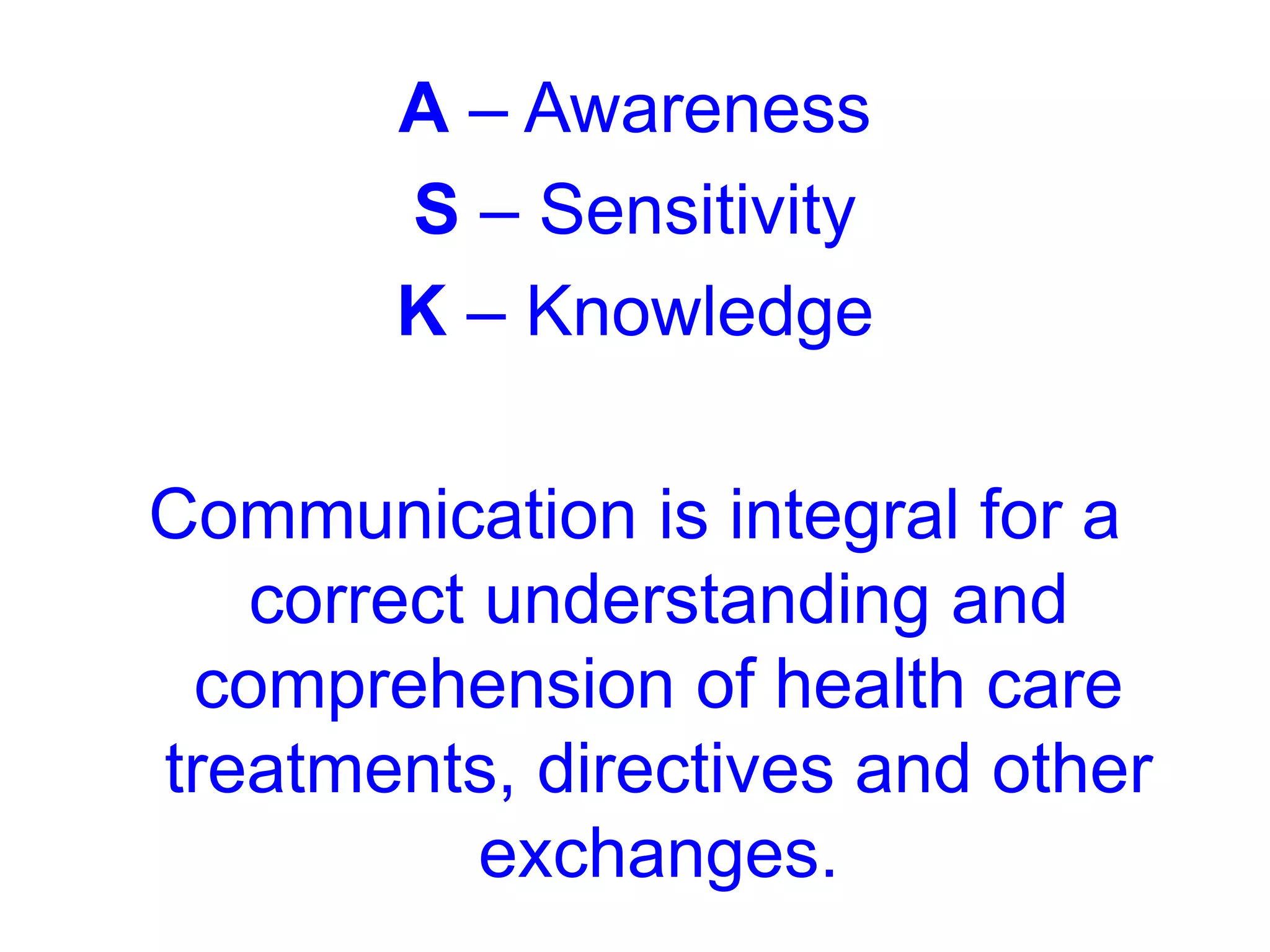 A – Awareness
S – Sensitivity
K – Knowledge
Communication is integral for a
correct understanding and
comprehension of health care
treatments, directives and other
exchanges.
 