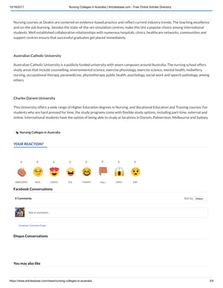 10/18/2017 Nursing Colleges in Australia | Articlesbase.com - Free Online Articles Directory
https://www.articlesbase.com/news/nursing-colleges-in-australia 3/4
YOUR REACTION?
Facebook Conversations
Disqus Conversations
You may also like
Deakin University
Nursing courses at Deakin are centered on evidence-based practice and re ect current industry trends. The teaching excellence
and on-the-job learning , besides the state-of-the-art simulation centres, make this Uni a popular choice among international
students. Well established collaborative relationships with numerous hospitals, clinics, healthcare networks, communities and
support centres ensure that successful graduates get placed immediately.
Australian Catholic University
Australian Catholic University is a publicly funded university with seven campuses around Australia. The nursing school offers
study areas that include counselling, environmental science, exercise physiology, exercise science, mental health, midwifery,
nursing, occupational therapy, paramedicine, physiotherapy, public health, psychology, social work and speech pathology, among
others.
Charles Darwin University
This University offers a wide range of Higher Education degrees in Nursing, and Vocational Education and Training courses. For
students who are hard pressed for time, the study programs come with exible study options, including part-time, external and
online. International students have the option of being able to study at locations in Darwin, Palmerston, Melbourne and Sydney. 
 Nursing Colleges in Australia
0
AWESOME!
0
NICE
0
LOVED
0
LOL
0
FUNNY
0
FAIL!
0
OMG!
0
EW!
0 Comments Sort by
Facebook Comments Plugin
Oldest
Add a comment...
 