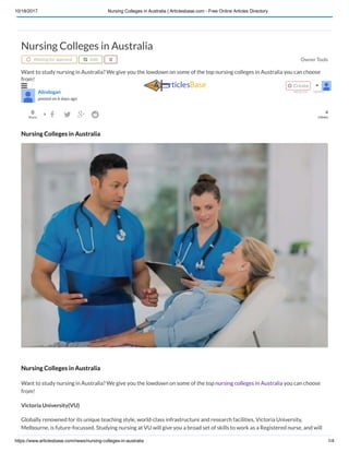 10/18/2017 Nursing Colleges in Australia | Articlesbase.com - Free Online Articles Directory
https://www.articlesbase.com/news/nursing-colleges-in-australia 1/4
Owner Tools
0 6
views
Nursing Colleges in Australia
Waiting for approval  Edit 
Want to study nursing in Australia? We give you the lowdown on some of the top nursing colleges in Australia you can choose
from!

Alindogan
posted on 6 days ago
HEALTH NEWS
Share
    
Nursing Colleges in Australia
Nursing Colleges in Australia
Want to study nursing in Australia? We give you the lowdown on some of the top nursing colleges in Australia you can choose
from!
Victoria University(VU)
Globally renowned for its unique teaching style, world-class infrastructure and research facilities, Victoria University,
Melbourne, is future-focussed. Studying nursing at VU will give you a broad set of skills to work as a Registered nurse, and will
  Create 
 
