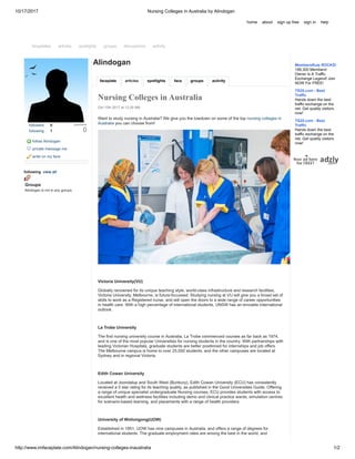 10/17/2017 Nursing Colleges in Australia by Alindogan
http://www.imfaceplate.com/Alindogan/nursing-colleges-inaustralia 1/2
followers 0 popularity
0following 1
follow Alindogan
private message me
write on my face
following view all
Groups
Alindogan is not in any groups
faceplate articles spotlights face groups activity
Alindogan
Nursing Colleges in Australia
Oct 12th 2017 at 12:20 AM
Want to study nursing in Australia? We give you the lowdown on some of the top nursing colleges in
Australia you can choose from!
Victoria University(VU)
Globally renowned for its unique teaching style, world-class infrastructure and research facilities,
Victoria University, Melbourne, is future-focussed. Studying nursing at VU will give you a broad set of
skills to work as a Registered nurse, and will open the doors to a wide range of career opportunities
in health care. With a high percentage of international students, UNSW has an enviable international
outlook.
La Trobe University
The first nursing university course in Australia, La Trobe commenced courses as far back as 1974,
and is one of the most popular Universities for nursing students in the country. With partnerships with
leading Victorian Hospitals, graduate students are better positioned for internships and job offers.
The Melbourne campus is home to over 25,000 students, and the other campuses are located at
Sydney and in regional Victoria.
Edith Cowan University
Located at Joondalup and South West (Bunbury), Edith Cowan University (ECU) has consistently
received a 5 star rating for its teaching quality, as published in the Good Universities Guide. Offering
a range of unique specialist undergraduate Nursing courses, ECU provides students with access to
excellent health and wellness facilities including demo and clinical practice wards, simulation centres
for scenario-based learning, and placements with a range of health providers.
University of Wollongong(UOW)
Established in 1951, UOW has nine campuses in Australia, and offers a range of degrees for
international students. The graduate employment rates are among the best in the world, and
home about sign up free sign in help
faceplates articles spotlights groups discussions activity
MembersRule ROCKS!
199,300 Members!
Owner Is A Traffic
Exchange Legend! Join
NOW For FREE!
TS25.com - Best
Traffic
Hands down the best
traffic exchange on the
net. Get quality visitors
now!
TS25.com - Best
Traffic
Hands down the best
traffic exchange on the
net. Get quality visitors
now!
 