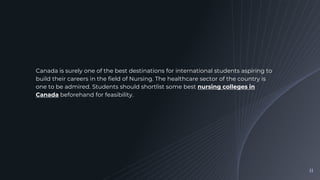 Canada is surely one of the best destinations for international students aspiring to
build their careers in the field of Nursing. The healthcare sector of the country is
one to be admired. Students should shortlist some best nursing colleges in
Canada beforehand for feasibility.
11
 
