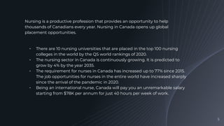 Nursing is a productive profession that provides an opportunity to help
thousands of Canadians every year. Nursing in Canada opens up global
placement opportunities.
╺ There are 10 nursing universities that are placed in the top 100 nursing
colleges in the world by the QS world rankings of 2020.
╺ The nursing sector in Canada is continuously growing. It is predicted to
grow by 4% by the year 2035.
╺ The requirement for nurses in Canada has increased up to 77% since 2015.
The job opportunities for nurses in the entire world have increased sharply
since the arrival of the pandemic in 2020.
╺ Being an international nurse, Canada will pay you an unremarkable salary
starting from $78K per annum for just 40 hours per week of work.
5
 