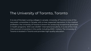 It is one of the best nursing colleges in canada. University of Toronto is one of the
top public universities in Canada, with a most respected reputation in the medical
profession, the University of Toronto is known for producing exceptional graduates
in health programs. With over 23,000+ international students, it is one of the most
international Universities in the world, including 2000+ Indians. The University of
Toronto is located in Toronto and provides high-quality education.
7
The University of Toronto, Toronto
 