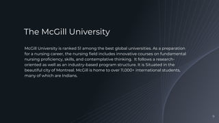 McGill University is ranked 51 among the best global universities. As a preparation
for a nursing career, the nursing field includes innovative courses on fundamental
nursing proficiency, skills, and contemplative thinking. It follows a research-
oriented as well as an industry-based program structure. It is Situated in the
beautiful city of Montreal. McGill is home to over 11,000+ international students,
many of which are Indians.
9
The McGill University
 