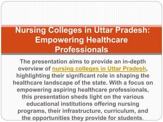 The presentation aims to provide an in-depth
overview of nursing colleges in Uttar Pradesh,
highlighting their significant role in shaping the
healthcare landscape of the state. With a focus on
empowering aspiring healthcare professionals,
this presentation sheds light on the various
educational institutions offering nursing
programs, their infrastructure, curriculum, and
the opportunities they provide for students.
Nursing Colleges in Uttar Pradesh:
Empowering Healthcare
Professionals
 