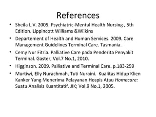 References
• Sheila L.V. 2005. Psychiatric-Mental Health Nursing , 5th
Edition. Lippincott Williams &Wilkins
• Departement of Health and Human Services. 2009. Care
Management Guidelines Terminal Care. Tasmania.
• Cemy Nur Fitria. Palliative Care pada Penderita Penyakit
Terminal. Gaster, Vol.7 No.1, 2010.
• Higginson. 2009. Palliative and Terminal Care. p.183-259
• Murtiwi, Elly Nurachmah, Tuti Nuraini. Kualitas Hidup Klien
Kanker Yang Menerima Pelayanan Hospis Atau Homecare:
Suatu Analisis Kuantitatif. JIK; Vol.9 No.1, 2005.
 