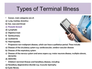 Types of Terminal Illness
• Cancer, main categories are of:
a) Lung, trachea, bronchus
b) Ear, nose and throat
c) Female breast
d) Lymphatic
e) Digestive tract
f) Genitourinary
g) Leukaemia
h) Haemopoietic.
• Progressive non-malignant diseases, which can have a palliative period. These include:
a) Diseases of the circulatory system e.g. cardiovascular, cerebro-vascular diseases
b) Diseases of the respiratory system
c) Diseases of the nervous system and sense organs e.g. motor neurone disease, multiple sclerosis,
dementia
d) AIDS/HIV.
• Children’s terminal illnesses and hereditary diseases, including:
a) Hereditary degenerative disorder e.g. muscular dystrophy
b) Cystic fibrosis.
 