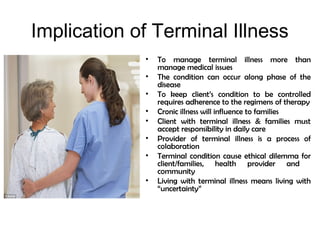 Implication of Terminal Illness
• To manage terminal illness more than
manage medical issues
• The condition can occur along phase of the
disease
• To keep client’s condition to be controlled
requires adherence to the regimens of therapy
• Cronic illness will influence to families
• Client with terminal illness & families must
accept responsibility in daily care
• Provider of terminal illness is a process of
colaboration
• Terminal condition cause ethical dilemma for
client/families, health provider and
community
• Living with terminal illness means living with
“uncertainty”
 