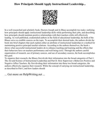 How Principals Should Apply Instructional Leadership...
In a well researched and scholarly book, Doctors Joesph and Jo Blase accomplish two tasks: outlining
how principals should apply instructional leadership skills while performing their jobs, and describing
how principals should maintain positive relationships with their teachers while still effectively
leading. As well published, credentialed authors in the field of educational leadership, the both of the
Blases serve as credible sources on the topic. To accomplish their desired tasks, the authors divide the
book into brief chapters that each explain either an attribute of instructional leadership or a method for
maintaining positive principal teacher relations. According to the authors themselves, the book s
shows what successful instructional leaders do to enhance teaching and learning and the effects that
their behaviors have on teachers performance and well being (xiii). Through the authors careful
organization of research, use of primary sources, and use of secondary sources, the book accomplishes
this goal.
To organize their research, the Blases first divide their information into the broad categories of Part I:
The Art and Science of Instructional Leadership and Part II: How Supervisor s Behaviors Positive and
Negative Affect Teachers. By first dividing their information into these two broad categories, the
authors effectively organize their research. While the concept of carrying out instructional leadership,
as described in Part I, and how leaders should
... Get more on HelpWriting.net ...
 